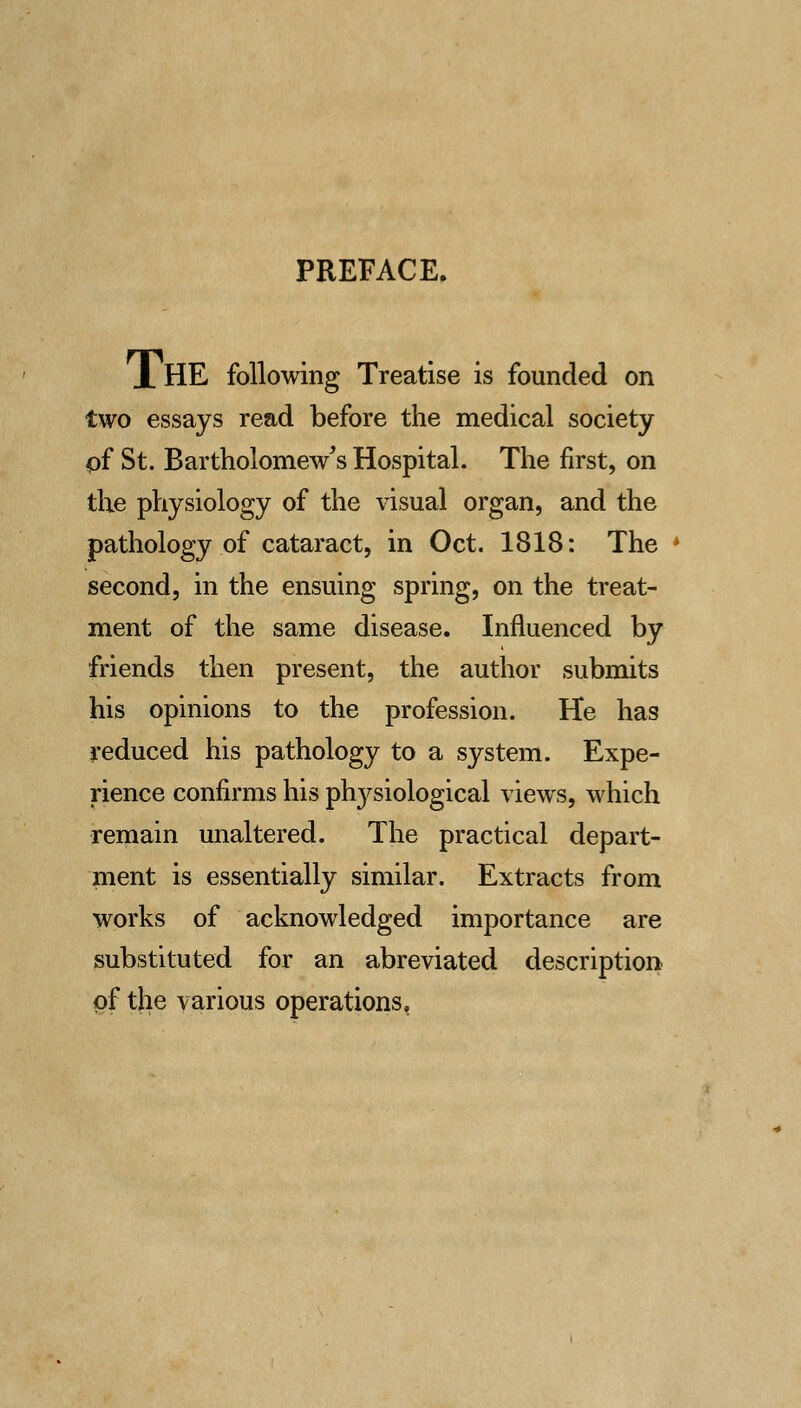 PREFACE. X HE following Treatise is founded on two essays read before the medical society pf St. Bartholomew's Hospital. The first, on the physiology of the visual organ, and the pathology of cataract, in Oct. 1818: The second, in the ensuing spring, on the treat- ment of the same disease. Influenced by friends then present, the author submits his opinions to the profession. He has reduced his pathology to a system. Expe- rience confirms his plrysiological views, which remain unaltered. The practical depart- ment is essentially similar. Extracts from works of acknowledged importance are substituted for an abreviated description of the various operations,