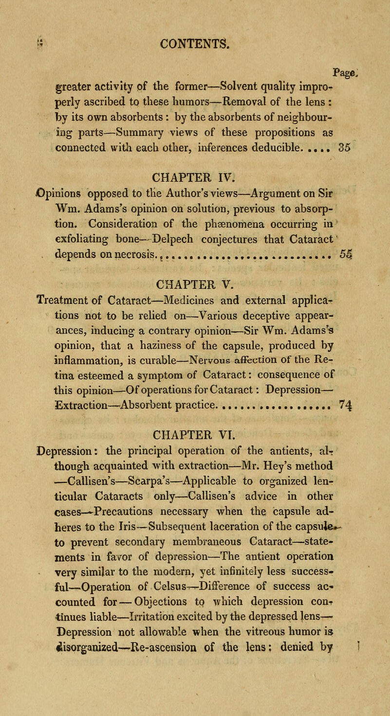 Page. greater activity of the former—Solvent quality impro- perly ascribed to these humors—Removal of the lens : by its own absorbents: by the absorbents of neighbour- ing parts—Summary views of these propositions as connected with each other, inferences deducible. .... 35 CHAPTER IV. Opinions opposed to the Author's views—Argument on Sir Wm. Adams's opinion on solution, previous to absorp- tion. Consideration of the phenomena occurring in exfoliating bone- Delpech conjectures that Cataract depends on necrosis. 5£ CHAPTER V. Treatment of Cataract—Medicines and external applica- tions not to be relied on—Various deceptive appear- ances, inducing a contrary opinion—Sir Wm. Adams's opinion, that a haziness of the capsule, produced by inflammation, is curable—Nervous affection of the Re- tina esteemed a symptom of Cataract: consequence of this opinion—Of operations for Cataract: Depression— Extraction—Absorbent practice 7 4 CHAPTER VI. Depression: the principal operation of the antients, al- though acquainted with extraction—Mr. Hey's method —Callisen's—Scarpa's—Applicable to organized len- ticular Cataracts only—Callisen's advice in other cases—Precautions necessary when the capsule ad- heres to the Iris—Subsequent laceration of the capsuje»- to prevent secondary membraneous Cataract—state- ments in favor of depression—The antient operation very similar to the modern, yet inGnitely less success- ful—Operation of Celsus—-Difference of success ac- counted for — Objections to which depression con-r iinues liable—Irritation excited by the depressed lens— Depression not allowable when the vitreous humor is disorganized—Re-ascension of the lens: denied by