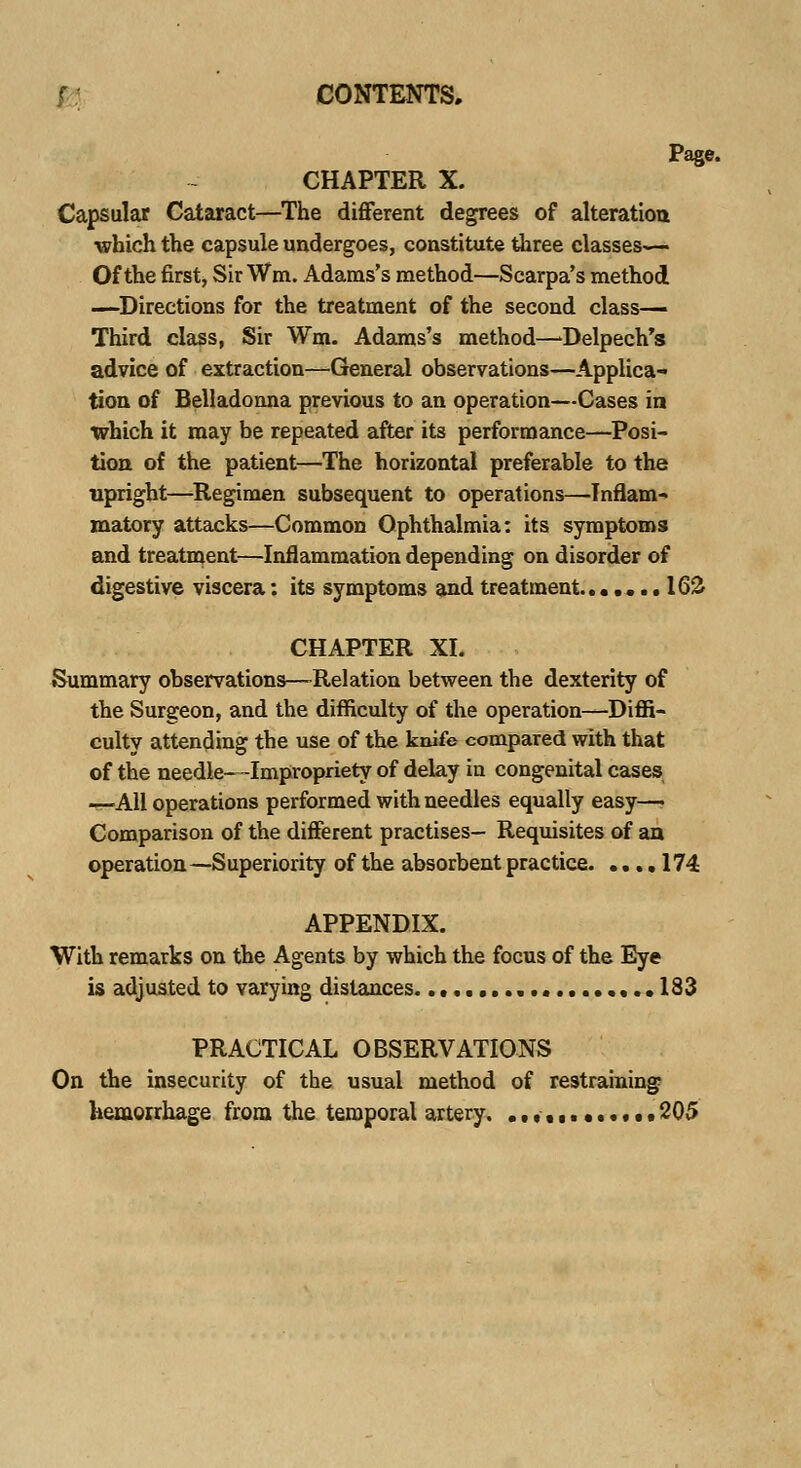 Page. CHAPTER X. Capsular Cataract—The different degrees of alteration which the capsule undergoes, constitute three classes— Of the first, Sir Wm. Adams's method—Scarpa's method —Directions for the treatment of the second class— Third class, Sir Wm. Adams's method—Delpech's advice of extraction—General observations—Applica- tion of Belladonna previous to an operation—Cases in which it may be repeated after its performance—Posi- tion of the patient—The horizontal preferable to the upright—-Regimen subsequent to operations—Inflam- matory attacks—Common Ophthalmia: its symptoms and treatment—Inflammation depending on disorder of digestive viscera: its symptoms and treatment....... 162 CHAPTER XL Summary observations—-Relation between the dexterity of the Surgeon, and the difficulty of the operation—Diffi- culty attending the use of the knife compared with that of the needle—Impropriety of delay iu congenital cases —All operations performed with needles equally easy— Comparison of the different practises- Requisites of an operation—Superiority of the absorbent practice 174 APPENDIX. With remarks on the Agents by which the focus of the Eye is adjusted to varying distances. ,..133 PRACTICAL OBSERVATIONS On the insecurity of the usual method of restraining hemorrhage from the temporal artery, ............ 205