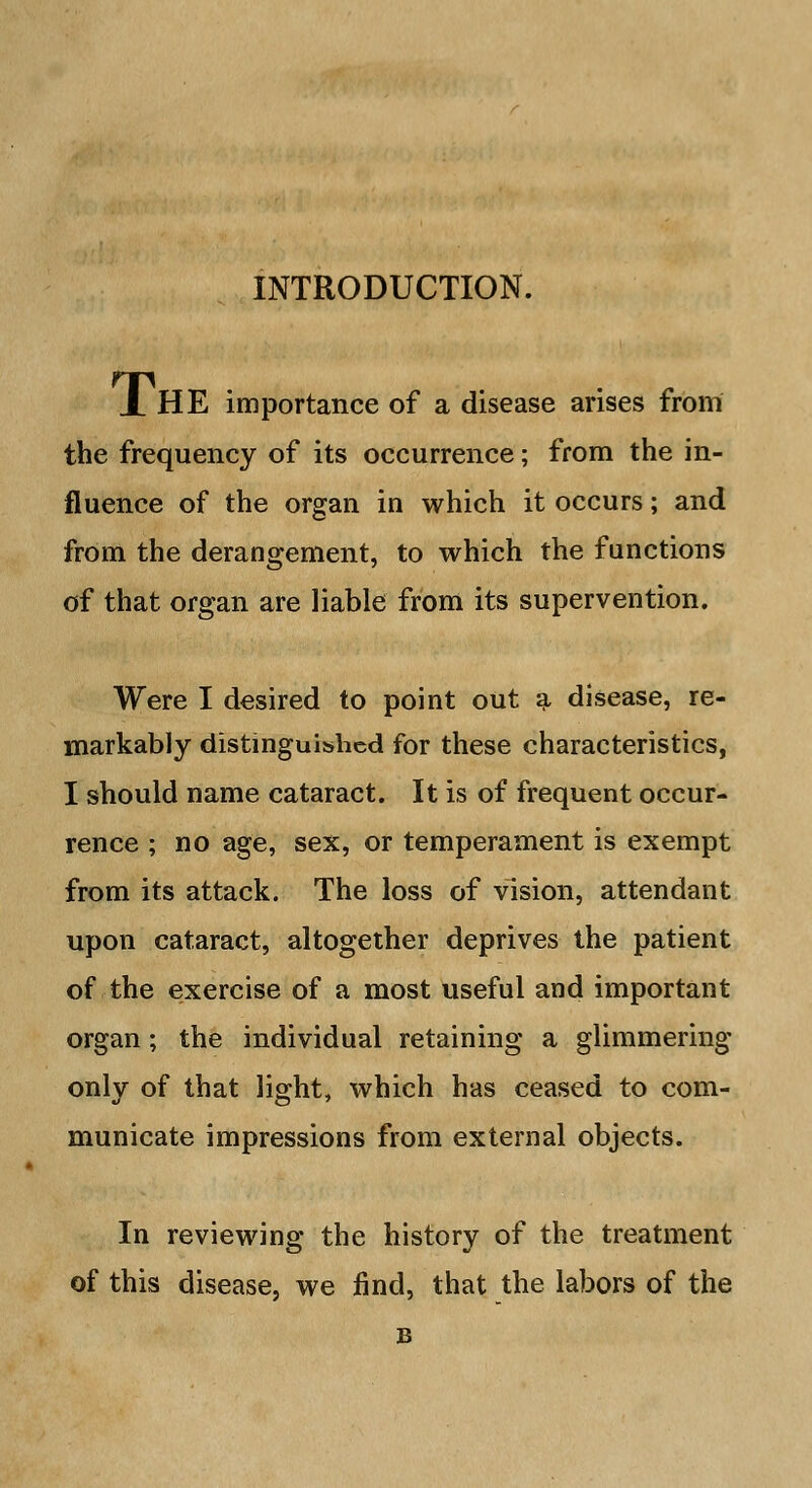 INTRODUCTION. X HE importance of a disease arises from the frequency of its occurrence; from the in- fluence of the organ in which it occurs; and from the derangement, to which the functions of that organ are liable from its supervention. Were I desired to point out a disease, re- markably distinguished for these characteristics, I should name cataract. It is of frequent occur- rence ; no age, sex, or temperament is exempt from its attack. The loss of vision, attendant upon cataract, altogether deprives the patient of the exercise of a most useful and important organ; the individual retaining a glimmering only of that light, which has ceased to com- municate impressions from external objects. In reviewing the history of the treatment of this disease, we find, that the labors of the