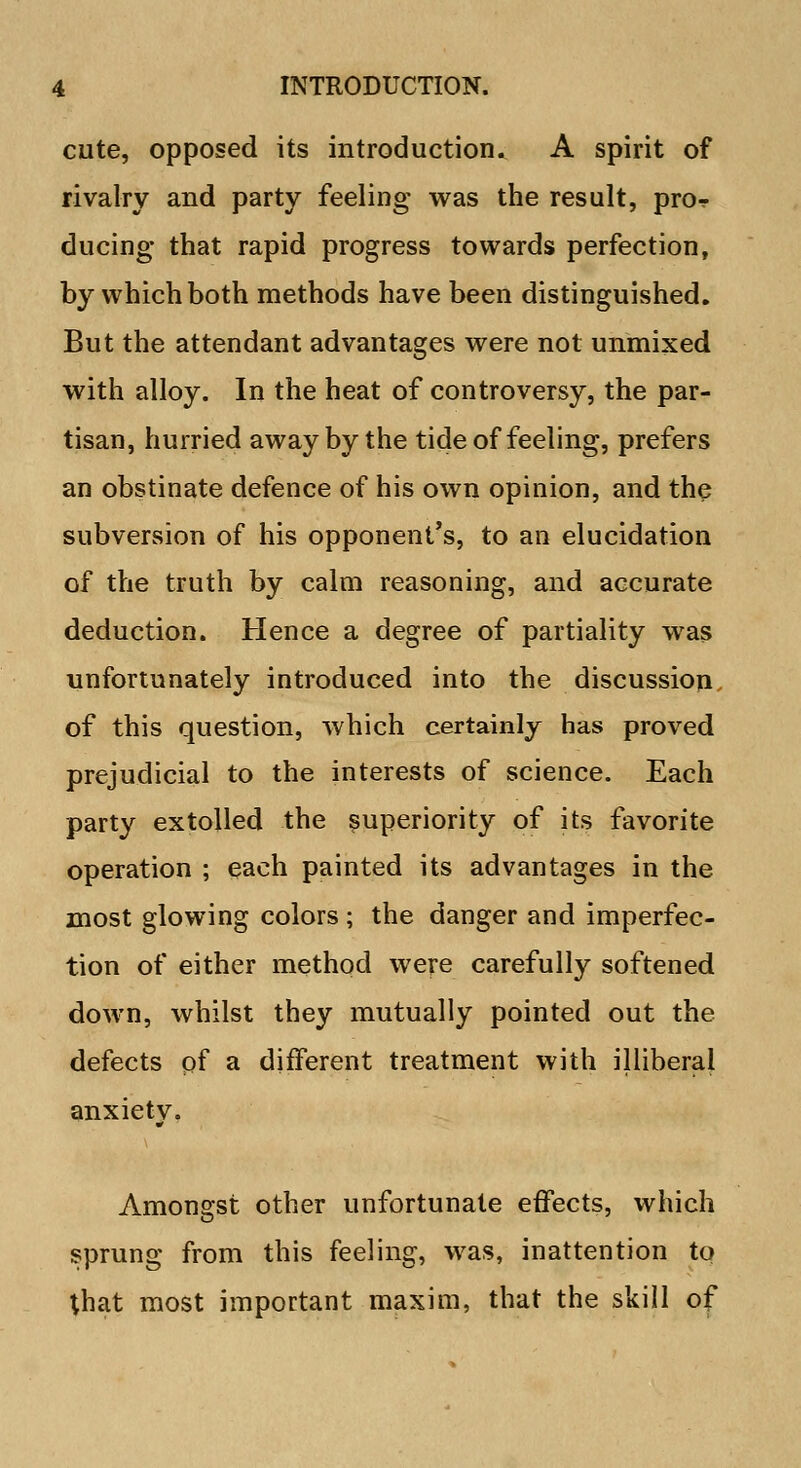 cute, opposed its introduction. A spirit of rivalry and party feeling was the result, pro-? during that rapid progress towards perfection, by which both methods have been distinguished. But the attendant advantages were not unmixed with alloy. In the heat of controversy, the par- tisan, hurried away by the tide of feeling, prefers an obstinate defence of his own opinion, and the subversion of his opponent's, to an elucidation of the truth by calm reasoning, and accurate deduction. Hence a degree of partiality was unfortunately introduced into the discussion of this question, which certainly has proved prejudicial to the interests of science. Each party extolled the superiority of its favorite operation ; each painted its advantages in the most glowing colors ; the danger and imperfec- tion of either method were carefully softened down, whilst they mutually pointed out the defects of a different treatment with illiberal anxiety. Amongst other unfortunate effects, which sprung from this feeling, was, inattention to that most important maxim, that the skill of