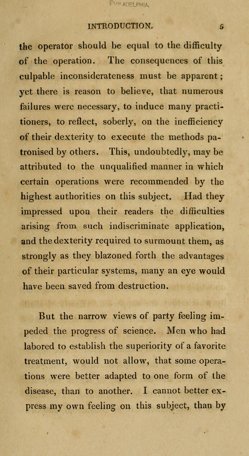 I'ADELPHIA. INTRODUCTION. 6 the operator should be equal to the difficulty of the operation. The consequences of this culpable inconsiderateness must be apparent; yet there is reason to believe, that numerous failures were necessary, to induce many practi- tioners, to reflect, soberly, on the inefficiency of their dexterity to execute the methods pa- tronised by others. This, undoubtedly, may be attributed to the unqualified manner in which certain operations were recommended by the highest authorities on this subject. Had they impressed upon their readers the difficulties arising from such indiscriminate application, and the dexterity required to surmount them, as strongly as they blazoned forth the advantages of their particular systems, many an eye would have been saved from destruction. But the narrow views of party feeling im- peded the progress of science. Men who had labored to establish the superiority of a favorite treatment, would not allow, that some opera- tions were better adapted to one form of the disease, than to another. I cannot better ex- press my own feeling on this subject, than by