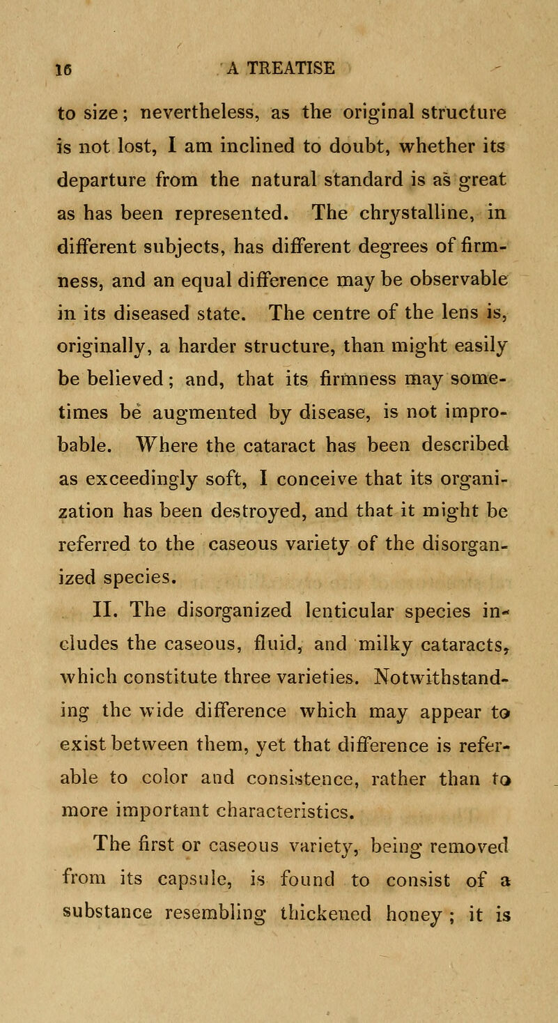 to size; nevertheless, as the original structure is not lost, I am inclined to doubt, whether its departure from the natural standard is as great as has been represented. The chrystalline, in different subjects, has different degrees of firm- ness, and an equal difference may be observable in its diseased state. The centre of the lens is, originally, a harder structure, than might easily be believed; and, that its firmness may some- times be augmented by disease, is not impro- bable. Where the cataract has been described as exceedingly soft, I conceive that its organi- zation has been destroyed, and that it might be referred to the caseous variety of the disorgan- ized species. II. The disorganized lenticular species in- cludes the caseous, fluid, and milky cataracts, which constitute three varieties. Notwithstand- ing the wide difference which may appear to exist between them, yet that difference is refer- able to color and consistence, rather than to more important characteristics. The first or caseous varietv, being; removed from its capsule, is found to consist of a substance resembling thickened honey ; it is