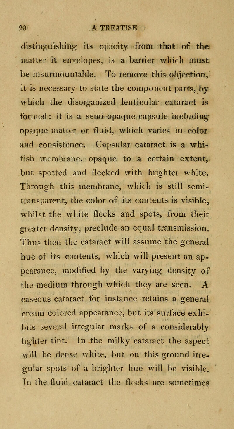 distinguishing its opacity from that of the matter it envelopes, is a barrier which must be insurmountable. To remove this objection, it is necessary to state the component parts, by which the disorganized lenticular cataract is formed: it is a semi-opaque capsule including opaque matter or fluid, which varies in color and consistence. Capsular cataract is a whi- tish membrane, opaque to a certain extent, but spotted and flecked with blighter white. Through this membrane, which is still semi- transparent, the color of its contents is visible, whilst the white flecks and spots, from their greater density, preclude an equal transmission. Thus then the cataract will assume the general hue of its contents, which will present an ap- pearance, modified by the varying density of the medium through which they are seen. A caseous cataract for instance retains a general cream colored appearance, but its surface exhi- bits several irregular marks of a considerably lighter tint. In the milky cataract the aspect will be dense white, but on this ground irre- gular spots of a brighter hue will be visible. In the fluid cataract the flecks are sometimes