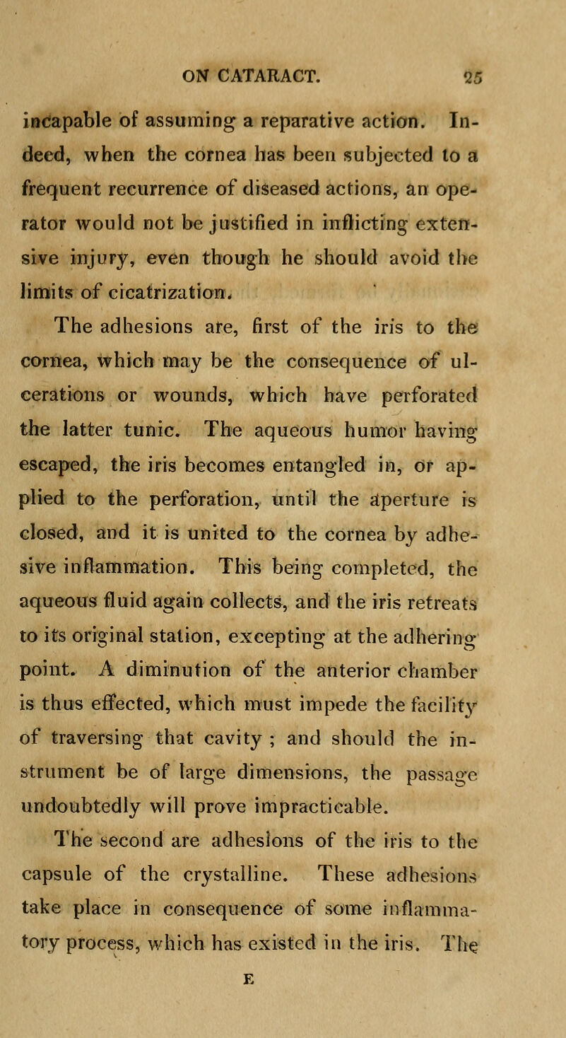 incapable of assuming a reparative action. In- deed, when the cornea has been subjected to a frequent recurrence of diseased actions, an ope- rator would not be justified in inflicting exten- sive injury, even though he should avoid the limits of cicatrization. The adhesions ate, first of the iris to the cornea, which may be the consequence of ul- cerations or wounds, which have perforated the latter tunic. The aqueous humor having escaped, the iris becomes entangled in, or ap- plied to the perforation, until the aperture is closed, and it is united to the cornea by adhe- sive inflammation. This being completed, the aqueous fluid again collects, and the iris retreats to its original station, excepting at the adhering point. A diminution of the anterior chamber is thus effected, which must impede the facility of traversing that cavity ; and should the in- strument be of large dimensions, the passage undoubtedly will prove impracticable. The second are adhesions of the iris to the capsule of the crystalline. These adhesions take place in consequence of some inflamma- tory process, which has existed in the iris. The E