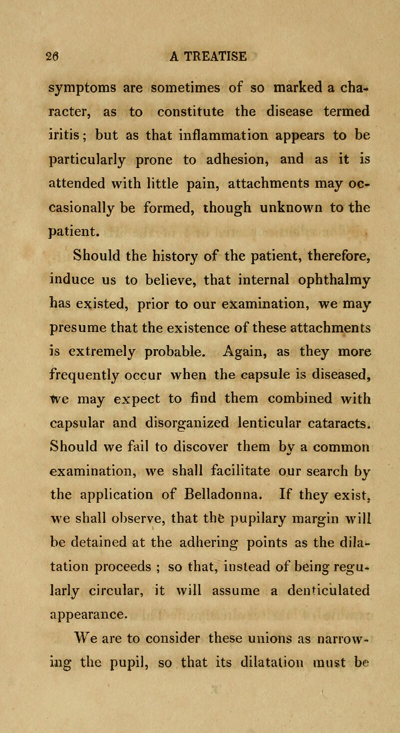 symptoms are sometimes of so marked a cha- racter, as to constitute the disease termed iritis; but as that inflammation appears to be particularly prone to adhesion* and as it is attended with little pain, attachments may oc- casionally be formed, though unknown to the patient. Should the history of the patient, therefore, induce us to believe, that internal ophthalmy has existed, prior to our examination, we may presume that the existence of these attachments is extremely probable. Again, as they more frequently occur when the capsule is diseased, We may expect to find them combined with capsular and disorganized lenticular cataracts. Should we fail to discover them by a common examination, we shall facilitate our search by the application of Belladonna. If they exist, we shall observe, that the pupilary margin will be detained at the adhering points as the dila- tation proceeds ; so that, instead of being regu- larly circular, it will assume a denticulated appearance. We are to consider these unions as narrow- ing the pupil, so that its dilatation must be