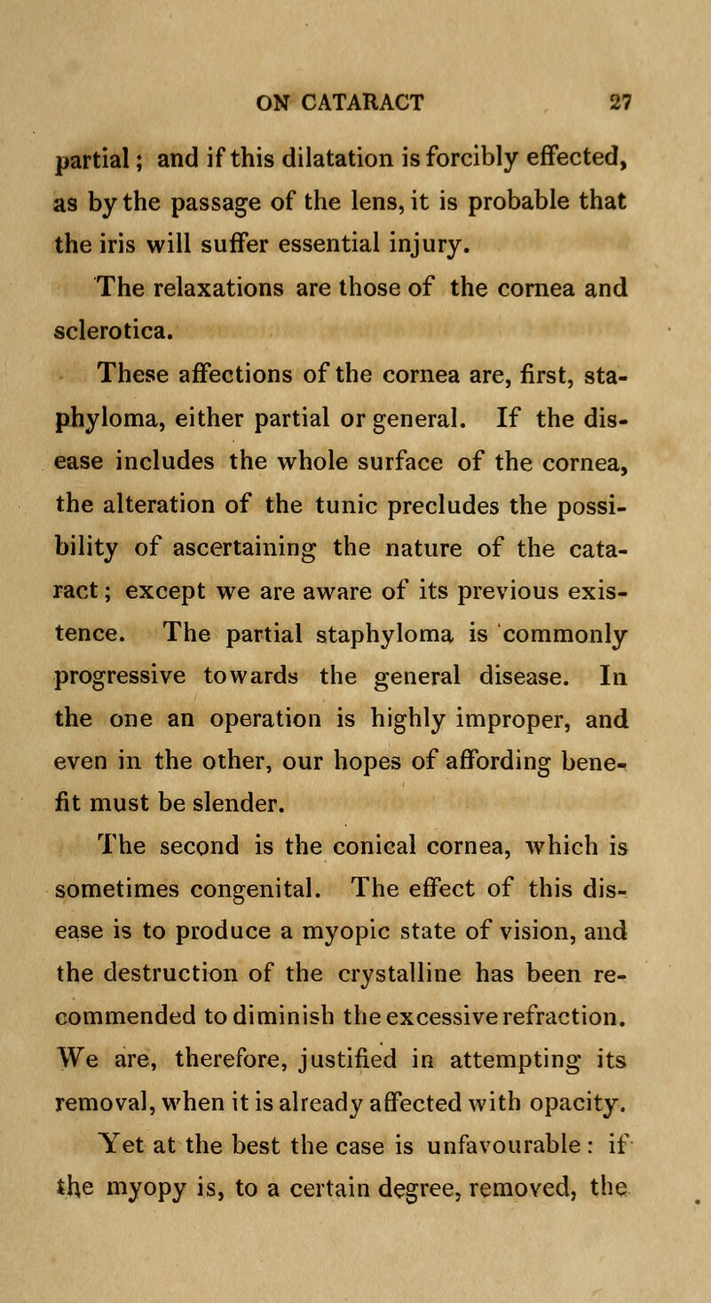partial; and if this dilatation is forcibly effected, as by the passage of the lens, it is probable that the iris will suffer essential injury. The relaxations are those of the cornea and sclerotica. These affections of the cornea are, first, sta- phyloma, either partial or general. If the dis- ease includes the whole surface of the cornea, the alteration of the tunic precludes the possi- bility of ascertaining the nature of the cata- ract ; except we are aware of its previous exis- tence. The partial staphyloma is commonly progressive towards the general disease. In the one an operation is highly improper, and even in the other, our hopes of affording bene- fit must be slender. The second is the conical cornea, which is sometimes congenital. The effect of this dis- ease is to produce a myopic state of vision, and the destruction of the crystalline has been re- commended to diminish the excessive refraction. We are, therefore, justified in attempting its removal, when it is already affected with opacity. Yet at the best the case is unfavourable : if the myopy is, to a certain degree, removed, the