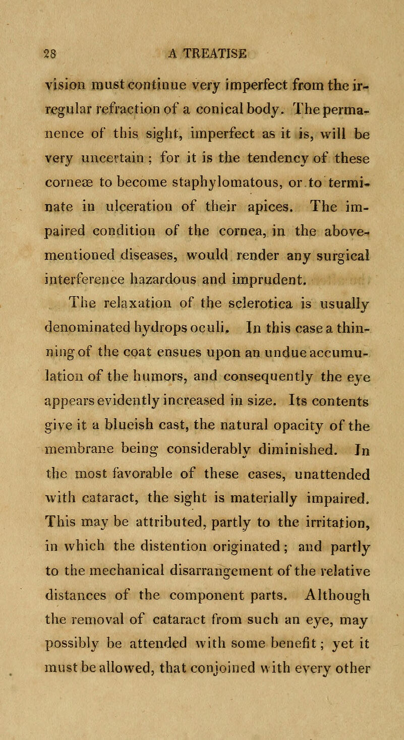 vision must continue very imperfect from the ir- regular refraction of a conical body. The perma- nence of this sight, imperfect as it is, will be very uncertain ; for it is the tendency of these corneae to become staphylomatous, or.to termi- nate in ulceration of their apices. The im- paired condition of the cornea, in the above- mentioned diseases, would render any surgical interference hazardous and imprudent. The relaxation of the sclerotica is usually denominated hydrops oculi. In this case a thin- ning of the coat ensues upon an undue accumu- lation of the humors, and consequently the eye appears evidently increased in size. Its contents give it a blueish cast, the natural opacity of the membrane being considerably diminished. Jn the most favorable of these cases, unattended with cataract, the sight is materially impaired. This may be attributed, partly to the irritation, in which the distention originated; and partly to the mechanical disarrangement of the relative distances of the component parts. Although the removal of cataract from such an eye, may possibly be attended with some benefit; yet it must be allowed, that conjoined with every other