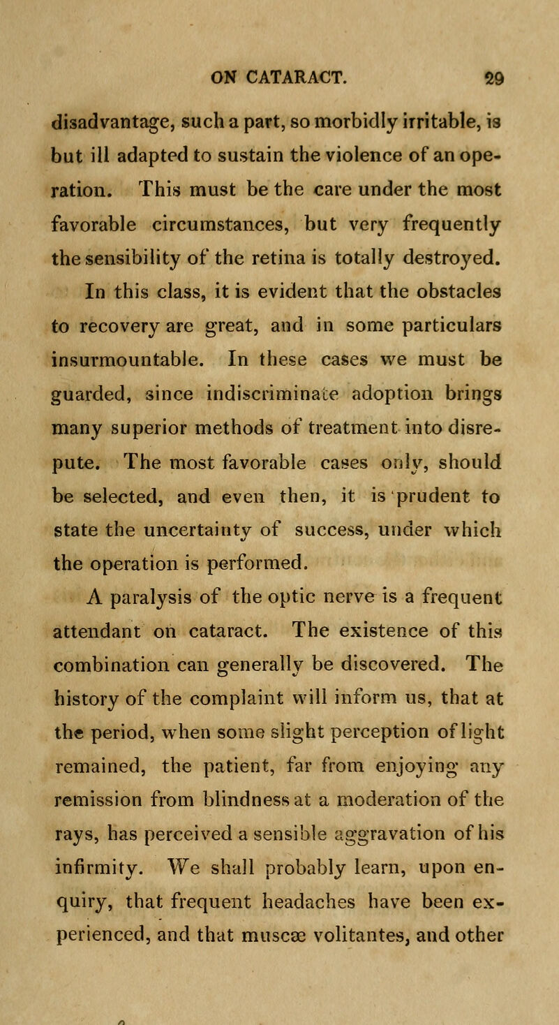 disadvantage, such a part, so morbidly irritable, is but ill adapted to sustain the violence of an ope- ration. This must be the care under the most favorable circumstances, but very frequently the sensibility of the retina is totally destroyed. In this class, it is evident that the obstacles to recovery are great, and in some particulars insurmountable. In these cases we must be guarded, since indiscriminate adoption brings many superior methods of treatment into disre- pute. The most favorable cases only, should be selected, and even then, it is prudent to state the uncertainty of success, under which the operation is performed. A paralysis of the optic nerve is a frequent attendant on cataract. The existence of this combination can generally be discovered. The history of the complaint will inform us, that at the period, when some slight perception of light remained, the patient, far from enjoying any remission from blindness at a moderation of the rays, has perceived a sensible aggravation of his infirmity. We shall probably learn, upon en- quiry, that frequent headaches have been ex- perienced, and that muscse volitantes, and other