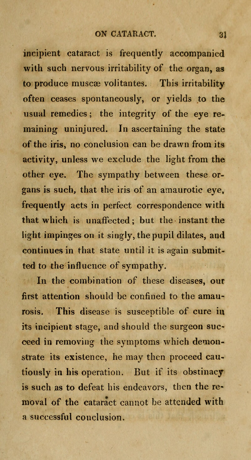 incipient cataract is frequently accompanied with such nervous irritability of the organ, as to produce muscae volitantes. This irritability often ceases spontaneously, or yields to the usual remedies; the integrity of the eye re- maining uninjured. In ascertaining the state of the iris, no conclusion can be drawn from its activity, unless we exclude the light from the other eye. The sympathy between these or- gans is such, that the iris of an amaurotic eye, frequently acts in perfect correspondence with that which is unaffected; but the instant the light impinges on it singly, the pupil dilates, and continues in that state until it is again submit- ted to the influence of sympathy. In the combination of these diseases, our first attention should be confined to the amau- rosis. This disease is susceptible of cure hi its incipient stage, and should the surgeon suc- ceed in removing the symptoms which demon- strate its existence, he may then proceed cau- tiously in his operation. But if its obstinacy is such as to defeat his endeavors, then the re- moval of the cataract cannot be attended with a successful conclusion.