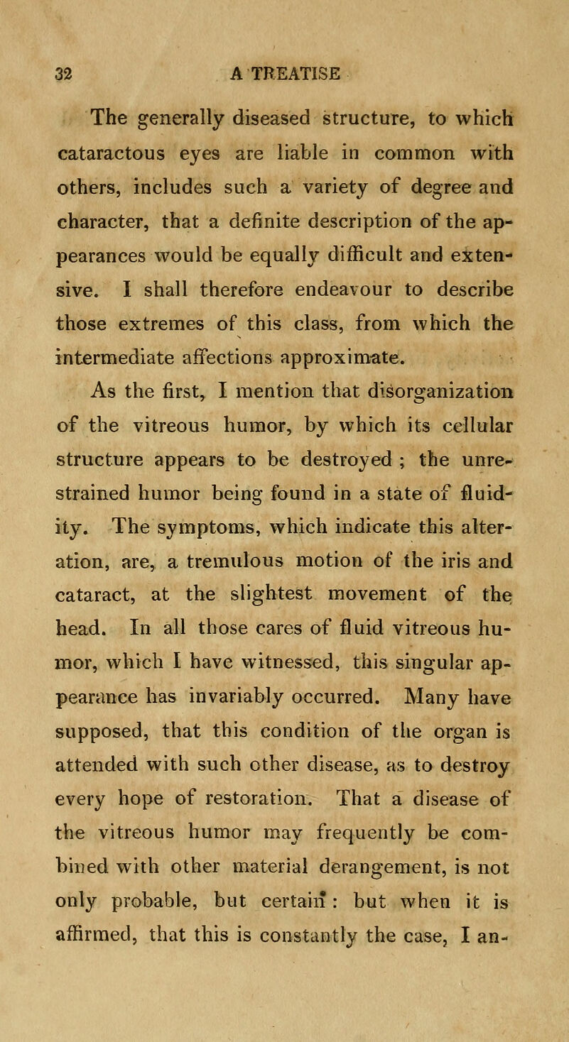 The generally diseased structure, to which cataractous eyes are liable in common with others, includes such a variety of degree and character, that a definite description of the ap- pearances would be equally difficult and exten- sive. I shall therefore endeavour to describe those extremes of this class, from which the intermediate affections approximate. As the first, I mention that disorganization of the vitreous humor, by which its cellular structure appears to be destroyed ; the unre- strained humor being found in a state of fluid- ity. The symptoms, which indicate this alter- ation, are, a tremulous motion of the iris and cataract, at the slightest movement of the head. In all those cares of fluid vitreous hu- mor, which I have witnessed, this singular ap- pearance has invariably occurred. Many have supposed, that this condition of the organ is attended with such other disease, as to destroy every hope of restoration. That a disease of the vitreous humor may frequently be com- bined with other material derangement, is not only probable, but certain : but when it is affirmed, that this is constantly the case, I an-