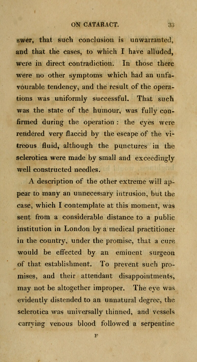 swer, that such conclusion is unwarranted, and that the cases, to which I have alluded, were in direct contradiction. In those there were no other symptoms which had an unfa- vourable tendency, and the result of the opera- tions was uniformly successful. That such was the state of the humour, was fully con- firmed during the operation : the eyes were rendered very flaccid by the escape of the vi- treous fluid, although the punctures in the sclerotica were made by small and exceedingly well constructed needles. A description of the other extreme will ap- pear to many an unnecessary intrusion, but the case, which I contemplate at this moment, was sent from a considerable distance to a public institution in London by a medical practitioner in the country, under the promise, that a cure would be effected by an eminent surgeon of that establishment. To prevent such pro- mises, and their attendant disappointments, may not be altogether improper. The eye was evidently distended to an unnatural degree, the sclerotica was universally thinned, and vessels carrying venous blood followed a serpentine