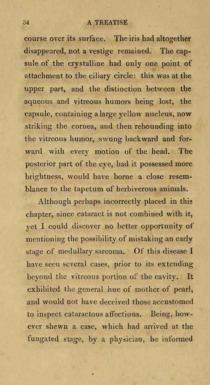 course over its surface. The iris had altogether disappeared, not a vestige remained. The cap* sule of the crystalline had only one point of attachment to the ciliary circle: this was at the upper part, and the distinction between the aqueous and vitreous humors being lost, the capsule, containing a large 3rellow nucleus, now striking the cornea, and then rebounding into the vitreous humor, swung backward and for- ward with every motion of the head. The posterior part of the eye, had it possessed more brightness, would have borne a close resem- blance to the tapetum of herbiverous animals. Although perhaps incorrectly placed in this chapter, since cataract is not combined with it* yet I could discover no better opportunity of mentioning the possibility of mistaking an early stage of medullary sarcoma. Of this disease I have seen several cases, prior to its extending beyond the vitreous portion of the cavity. It exhibited the general hue of mother of pearl, and would not have deceived those accustomed to inspect cataractous affections. Being, how-* ever shewn a case, which had arrived at the fungated stage, by a physician, he informed