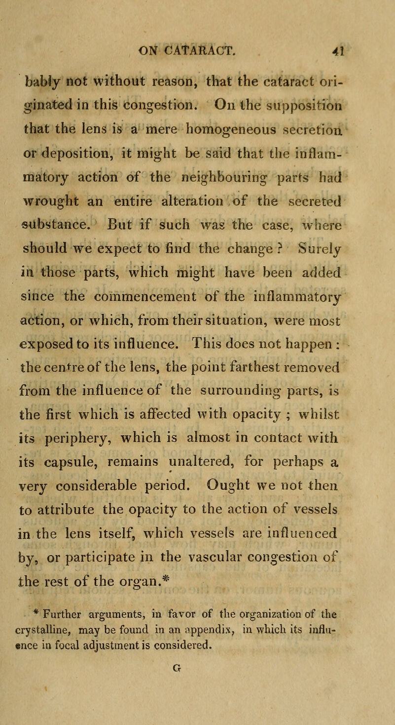 bably not without reason, that the cataract ori- ginated in this congestion. On the supposition that the lens is a mere homogeneous secretion or deposition, it might be said that the inflam- matory action of the neighbouring parts had wrought an entire alteration of the secreted substance. But if such was the case, where should we expect to find the change ? Surely in those parts, which might have been added since the commencement of the inflammatory action, or which, from their situation, were most exposed to its influence. This does not happen : the centre of the lens, the point farthest removed from the influence of the surrounding parts, is the first which is affected with opacity ; whilst its periphery, which is almost in contact with its capsule, remains unaltered, for perhaps a very considerable period. Ought we not then to attribute the opacity to the action of vessels in the lens itself, which vessels are influenced by, or participate in the vascular congestion of the rest of the organ.* * Further arguments, in favor of the organization of the crystalline, may be found in an appendix, in which its influ- ence in focal adjustment is considered. G