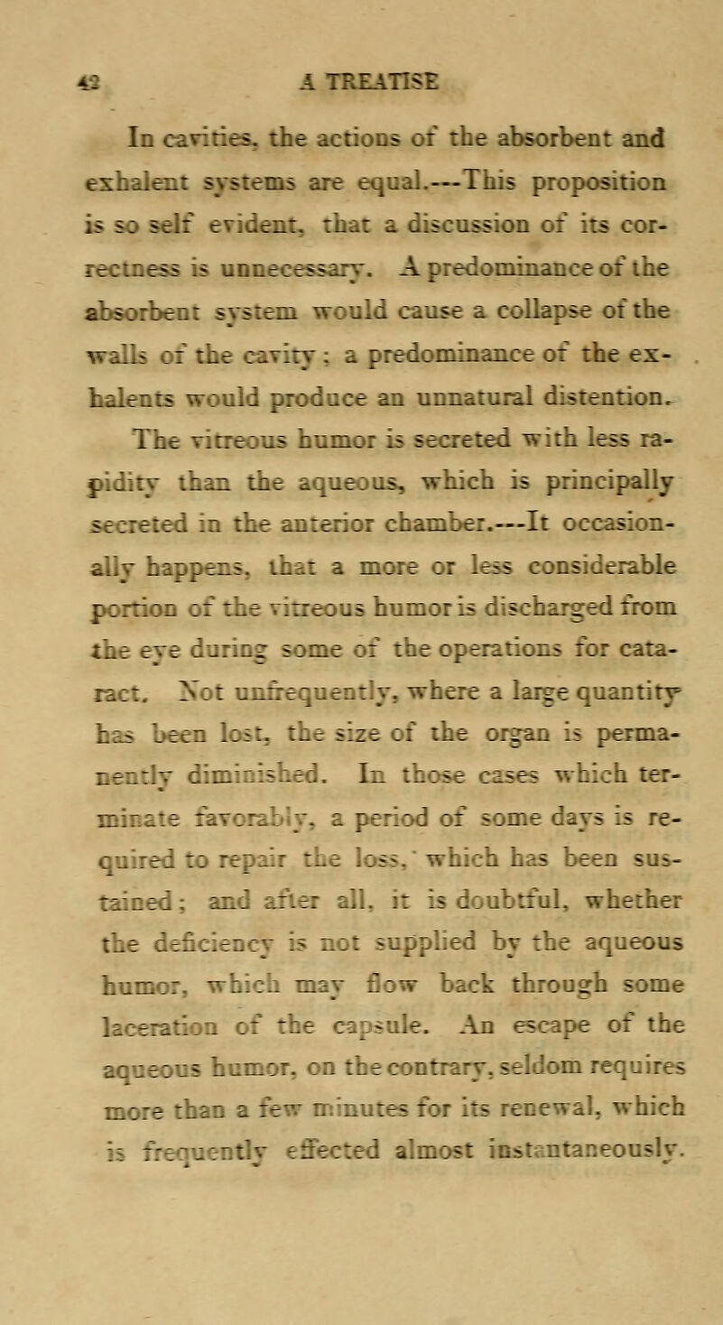 Id cavities, the actions of the absorbent and exhale:: ras are equal.—This proposition ;i f: sfir evident, that a discussion of its cor- rectness is unnecessary. A predominance of the absorbent system would cause a collapse of the walls of the cavity; a predominance of the ex- halents would produce an unnatural distention. The vitreous humor is secreted with less ra- pidity than the aqueous, which is principally 5i;:eted in the anterior chamber.—It occasion- ally happens, that a more or less considerable portion of the vitreous humor is discharged from Eye during some of the operations for cata- ract. Not unfrequently, where a large quantity has been lost, the size of the organ is perma- nently diminished. In those cases which ter- minate favorably, a period of some days is re- quired to repair the loss, which has been sus- tained ; and after all, it is doubtful, whether the deficiency is not supplied by the aqueous humor, which may flow back through some laceration of the capsule. An escape of the aqueous humor, on the contrary, seldom requires more than a few minutes for its renewal, which jently effected almost instantaneously.