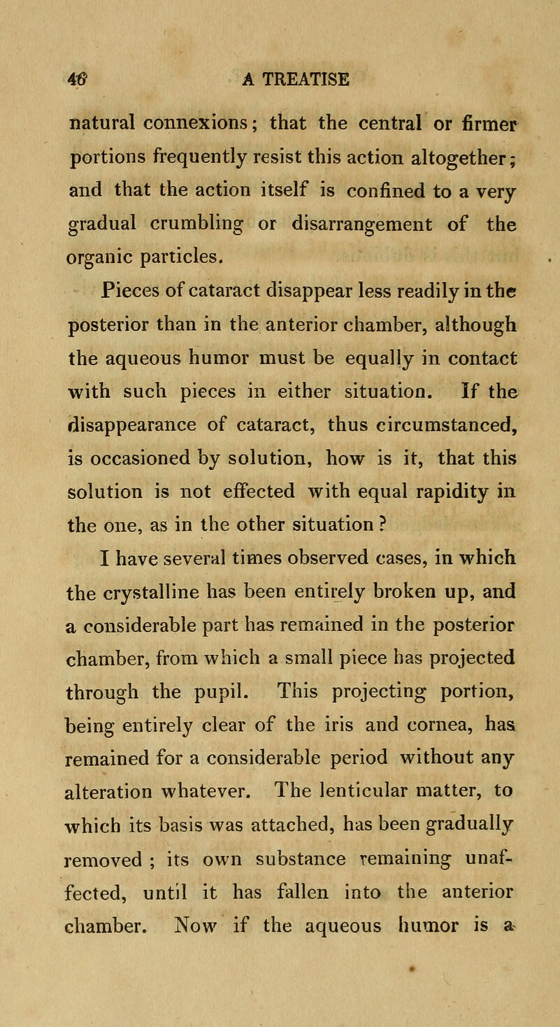 natural connexions; that the central or firmer portions frequently resist this action altogether; and that the action itself is confined to a very- gradual crumbling or disarrangement of the organic particles. Pieces of cataract disappear less readily in the posterior than in the anterior chamber, although the aqueous humor must be equally in contact with such pieces in either situation. If the disappearance of cataract, thus circumstanced, is occasioned by solution, how is it, that this solution is not effected with equal rapidity in the one, as in the other situation ? I have several times observed cases, in which the crystalline has been entirely broken up, and a considerable part has remained in the posterior chamber, from which a small piece has projected through the pupil. This projecting portion, being entirely clear of the iris and cornea, has remained for a considerable period without any alteration whatever. The lenticular matter, to which its basis was attached, has been gradually removed ; its own substance remaining unaf- fected, until it has fallen into the anterior chamber. Now if the aqueous humor is a