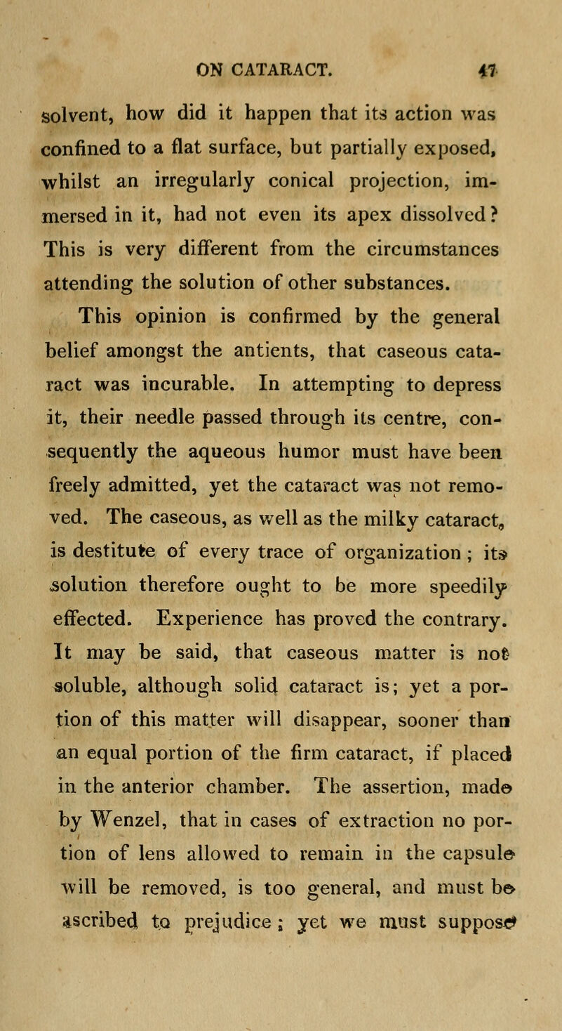 solvent, how did it happen that its action was confined to a flat surface, but partially exposed, whilst an irregularly conical projection, im- mersed in it, had not even its apex dissolved ? This is very different from the circumstances attending the solution of other substances. This opinion is confirmed by the general belief amongst the antients, that caseous cata- ract was incurable. In attempting to depress it, their needle passed through its centre, con- sequently the aqueous humor must have been freely admitted, yet the cataract was not remo- ved. The caseous, as well as the milky cataract, is destitute of every trace of organization ; its solution therefore ought to be more speedily effected. Experience has proved the contrary. It may be said, that caseous matter is nofc soluble, although solid cataract is; yet a por- tion of this matter will disappear, sooner than an equal portion of the firm cataract, if placed in the anterior chamber. The assertion, made by Wenzel, that in cases of extraction no por- tion of lens allowed to remain in the capsule* will be removed, is too general, and must be* ascribed to prejudice; yet we must suppose