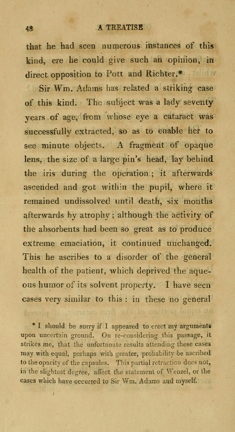 that he had seen numerous instances of this kind, ere he could give such an opinion, in direct opposition to Pott and Richter.* Sir Wm. Adams has related a striking case of this kind. The subject was a lady seventy years.of age, from whose eye a cataract was successfully extracted, so as to enable her to see minute objects. A fragment of opaque lens, the size of a large pin's head, lay behind the iris during the operation ; it afterwards ascended and got within the pupil, where it remained undissolved until death, six months afterwards by atrophy; although the activity of the absorbents had been so great as to produce extreme emaciation, it continued unchanged. This he ascribes to a disorder of the general health of the patient, which deprived the aque- ous humor of its solvent property. I have seen cases very similar to this : in these no general * I should be sorry if I appeared to erect my arguments upon uncertain ground. On re-considering- this passage, it strikes me, that the unfortunate results attending these cases may with equal, perhaps with greater, probability be ascribed to the opacity of the capsules. This partial retraction does not, in the slightest degree, affect the statement of Wenzel, or the eases which have occurred to Sir Wm. Adams and myself.