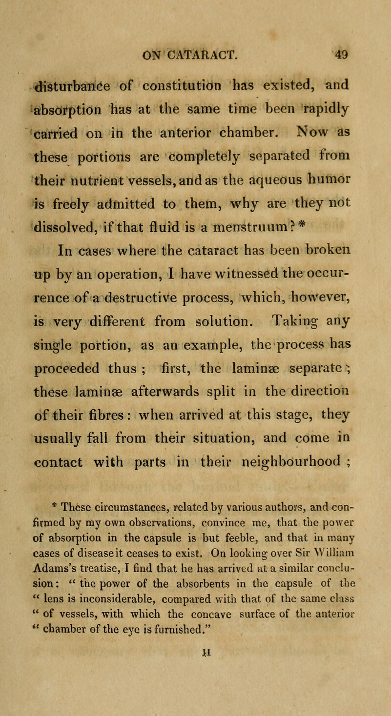 disturbance of constitution has existed, and absorption has at the same time been rapidly carried on in the anterior chamber. Now as these portions are completely separated from their nutrient vessels, and as the aqueous humor is freely admitted to them, why are they not dissolved, if that fluid is a menstruum?* In cases where the cataract has been broken up by an operation, I have witnessed the occur- rence of a destructive process, which, however, is very different from solution. Taking any single portion, as an example, theprocess has proceeded thus ; first, the laminae separate I; these laminae afterwards split in the direction of their fibres: when arrived at this stage, they usually fall from their situation, and come in contact with parts in their neighbourhood ; * These circumstances, related by various authors, and con- firmed by my own observations, convince me, that the power of absorption in the capsule is but feeble, and that in many cases of disease it ceases to exist. On looking over Sir William Adams's treatise, I find that he has arrived at a similar conclu- sion :  the power of the absorbents in the capsule of the  lens is inconsiderable, compared with that of the same class  of vessels, with which the concave surface of the anterior  chamber of the eye is furnished.