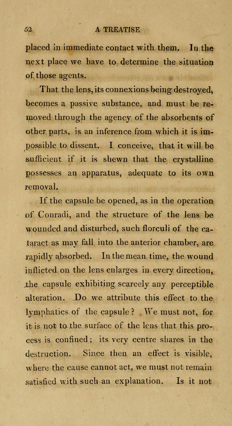 placed in immediate contact with them. In the next place we have to determine the situation of those agents. That the lens, its connexions being destroyed,, becomes a passive substance, and must be re- moved through the agency of the absorbents of other parts, is an inference from which it is im- possible to dissent. I conceive, that it will be sufficient if it is shewn that the crystalline possesses an apparatus, adequate to its own removal. If the capsule be opened, as in the operation of Conradi, and the structure of the lens be wounded and disturbed, such florculi of the ca- taract as may fall into the anterior chamber, are rapidly absorbed. In the mean time, the wound inflicted on the lens enlarges in every direction* ;the capsule exhibiting scarcely any perceptible alteration. Do we attribute this effect to the lymphatics of the capsule ? We must not, for it is not to the surface of the lens that this pro- cess is confined; its very centre shares in the destruction. Since then an effect is visible, where the cause cannot act, we must not remain satisfied with such an explanation. Is it not