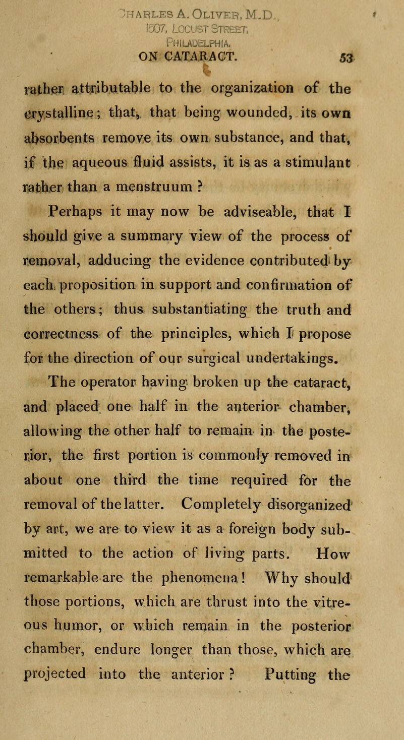 les A. Oliver, M.D., Locust Sir .AQELPHIA. ON CATARACT. 53 rather attributable to the organization of the crystalline; that, that being wounded, its own absorbents remove its own substance, and that, if the aqueous fluid assists, it is as a stimulant rather than a menstruum ? Perhaps it may now be adviseable, that I should give a summary view of the process of removal, adducing the evidence contributed-by each, proposition in support and confirmation of the others; thus substantiating the truth and correctness of the principles, which I propose for the direction of our surgical undertakings. The operator having broken up the cataract, and placed one half in the anterior chamber, allowing the other half to remain in the poste- rior, the first portion is commonly removed in about one third the time required for the removal of the latter. Completely disorganized by art, we are to view it as a foreign body sub- mitted to the action of living parts. How remarkable are the phenomena! Why should those portions, which are thrust into the vitre- ous humor, or which remain in the posterior chamber, endure longer than those, which are projected into the anterior ? Putting the