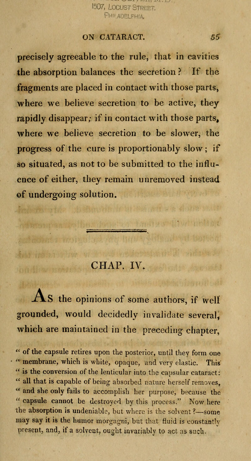 1507, Locust Street, Philadelphia, ON CATARACT. 55 precisely agreeable to the rule, that in cavities the absorption balances the secretion ? If the fragments are placed in contact with those parts, where we believe secretion to be active, they rapidly disappear; if in contact with those parts, where we believe secretion to be slower, the progress of the cure is proportionably slow; if so situated, as not to be submitted to the influ- ence of either, they remain unremoved instead of undergoing solution. =ss=v CHAP. IV. J\S the opinions of some authors, if well grounded, would decidedly invalidate several, which are maintained in the preceding chapter,  of the capsule retires upon the posterior, until they form one membrane, which is white, opaque, and very elastic. This  is the conversion of the lenticular into the capsular cataract:  all that is capable of being absorbed nature herself removes,  and she only fails to accomplish her purpose, because the  capsule cannot be destroyed by this process. Now here the absorption is undeniable, but where is the solvent ?—some may say it is the humor morgagrii, but that fluid is constantly present, and, if a solvent, ought invariably to act as such.