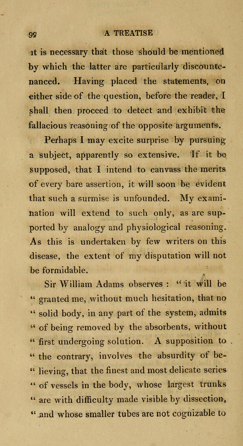 it is necessary that those should be mentioned by which the latter are particularly discounte- nanced. Having placed the statements, on either side of the question, before the reader, I shall then proceed to detect and exhibit the fallacious reasoning of the opposite arguments. Perhaps I may excite surprise by pursuing a subject, apparently so extensive. If it be supposed, that I intend to canvass the merits of every bare assertion, it will soon be evident that such a surmise is unfounded. My exami- nation will extend to such only, as are sup- ported by analogy and physiological reasoning. As this is undertaken by few writers on this disease, the extent of my disputation will not be formidable. Sir William Adams observes : M it will be  granted me, without much hesitation, that no  solid body, in any part of the system, admits  of being removed by the absorbents, without  first undergoing solution. A supposition to .  the contrary, involves the absurdity of be-  lievina:, that the finest and most delicate series  of vessels in the body, whose largest trunks  are with difficulty made visible by dissection, jand whose smaller tubes are not cognizable to