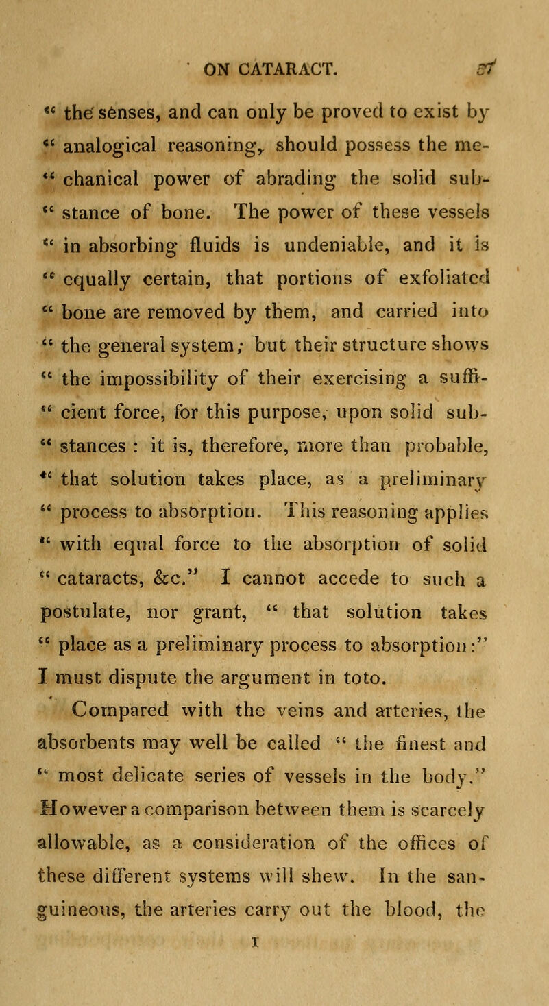 te the senses, and can only be proved to exist by  analogical reasoning,, should possess the me-  chanical power of abrading the solid sub- V stance of bone. The power of these vessels  in absorbing fluids is undeniable, and it is  equally certain, that portions of exfoliated  bone are removed by them, and carried into  the general system; but their structure shows  the impossibility of their exercising a suffi-  cient force, for this purpose, upon solid sub-  stances : it is, therefore, more than probable, *' that solution takes place, as a preliminary  process to absorption. This reasoning applies  with equal force to the absorption of solid  cataracts, &c. I cannot accede to such a postulate, nor grant,  that solution takes  place as a preliminary process to absorption: I must dispute the argument in toto. Compared with the veins and arteries, the absorbents may well be called  the finest and  most delicate series of vessels in the body. However a comparison between them is scarcely allowable, as a consideration of the offices of these different systems will shew. In the san- guineous, the arteries carry out the blood, the i