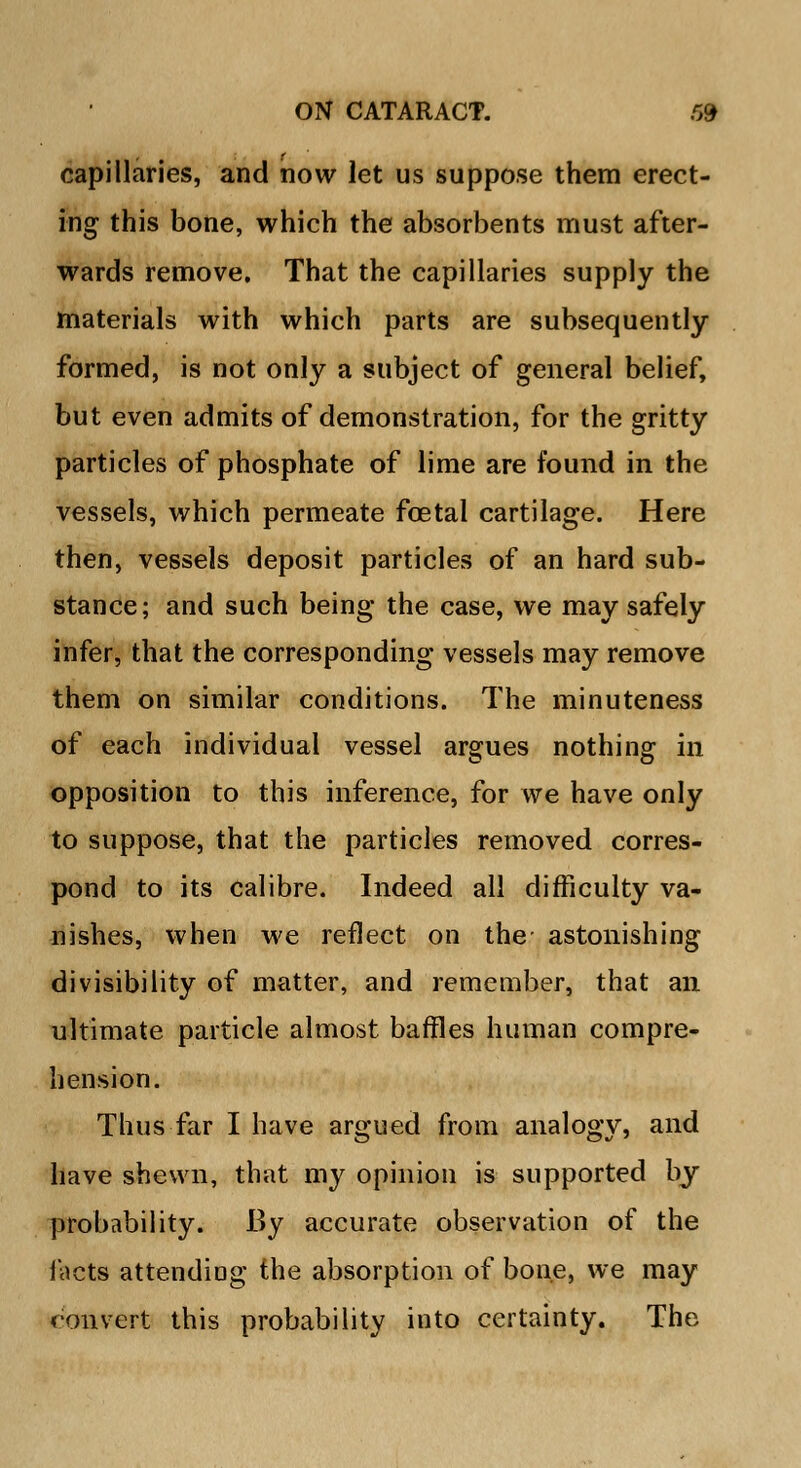 capillaries, and now let us suppose them erect- ing this bone, which the absorbents must after- wards remove. That the capillaries supply the materials with which parts are subsequently- formed, is not only a subject of general belief, but even admits of demonstration, for the gritty particles of phosphate of lime are found in the vessels, which permeate foetal cartilage. Here then, vessels deposit particles of an hard sub- stance; and such being the case, we may safely infer, that the corresponding vessels may remove them on similar conditions. The minuteness of each individual vessel argues nothing in opposition to this inference, for we have only to suppose, that the particles removed corres- pond to its calibre. Indeed all difficulty va- nishes, when we reflect on the astonishing divisibility of matter, and remember, that an ultimate particle almost baffles human compre- hension. Thus far I have argued from analogy, and have shewn, that my opinion is supported by probability. By accurate observation of the facts attending the absorption of bone, we may convert this probability into certainty. The