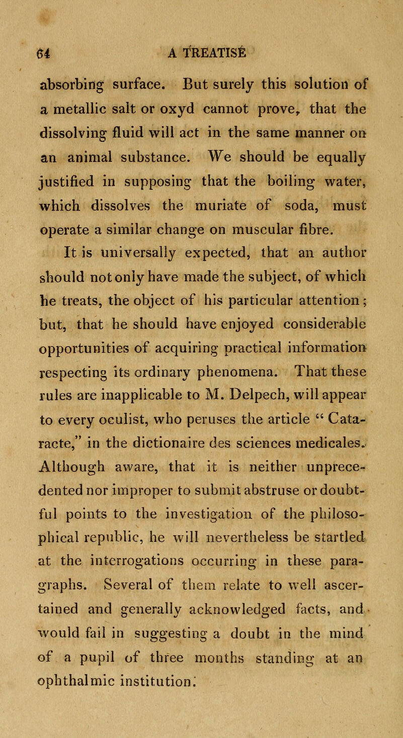 absorbing surface. But surely this solution of a metallic salt or oxyd cannot prove, that the dissolving fluid will act in the same manner on an animal substance. We should be equally justified in supposing that the boiling water, which dissolves the muriate of soda, must operate a similar change on muscular fibre. It is universally expected, that an author should not only have made the subject, of which he treats, the object of his particular attention; but, that he should have enjoyed considerable opportunities of acquiring practical information respecting its ordinary phenomena. That these rules are inapplicable to M. Delpech, will appear to every oculist, who peruses the article  Cata- racte, in the dictionaire des sciences medicales. Although aware, that it is neither unprece- dented nor improper to submit abstruse or doubt- ful points to the investigation of the philoso- phical republic, he will nevertheless be startled at the interrogations occurring in these para- graphs. Several of them relate to well ascer- tained and generally acknowledged facts, and- would fail in suggesting a doubt in the mind of a pupil of three months standing at an ophthalmic institution.'