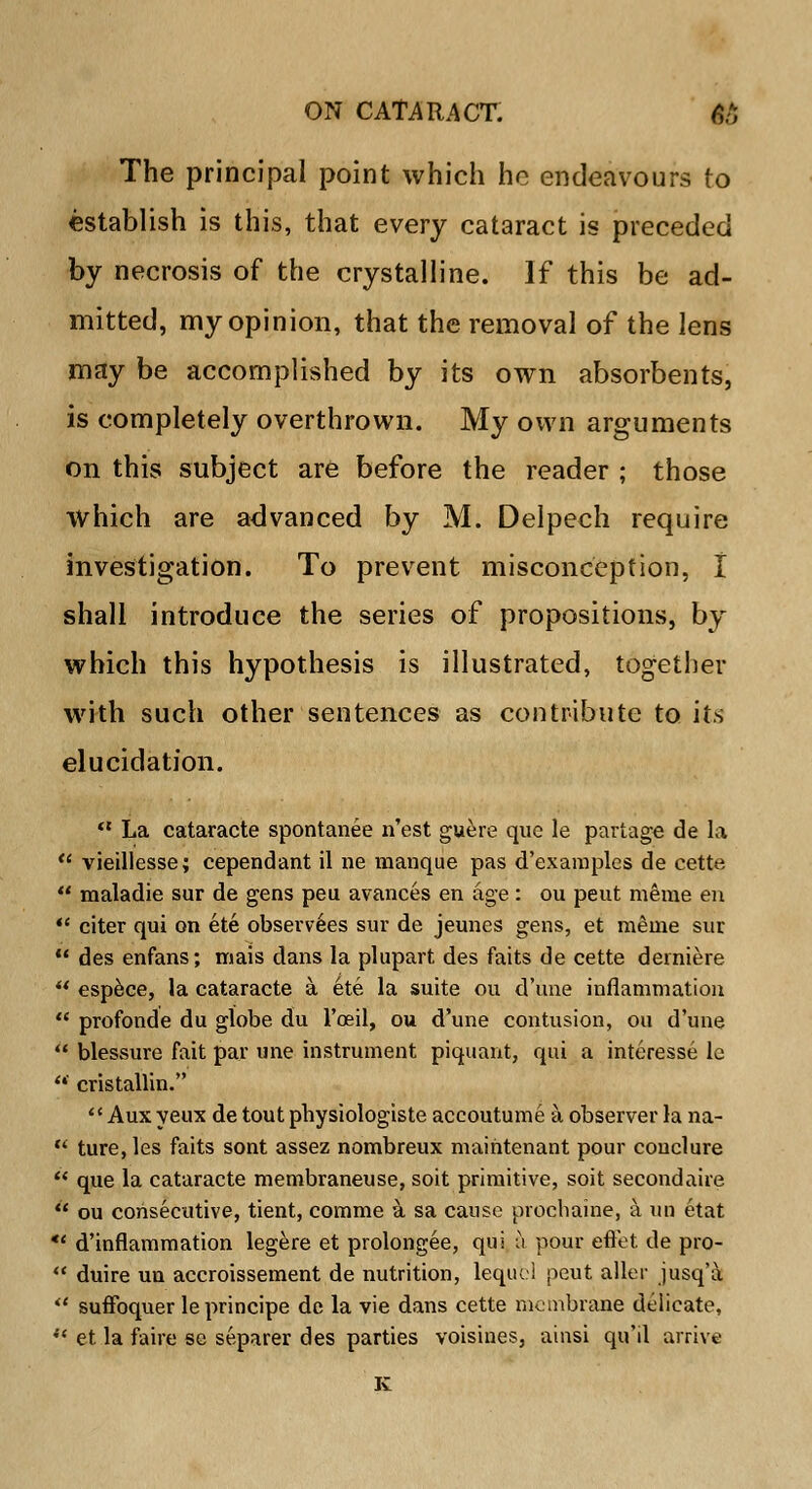 The principal point which he endeavours to establish is this, that every cataract is preceded by necrosis of the crystalline. If this be ad- mitted, my opinion, that the removal of the lens may be accomplished by its own absorbents, is completely overthrown. My own arguments on this subject are before the reader ; those which are advanced by M. Delpech require investigation. To prevent misconception, I shall introduce the series of propositions, by which this hypothesis is illustrated, together with such other sentences as contribute to its elucidation.  La cataracte spontanee n'est guere quo le partage de la  vieillesse; cependant il ne manque pas d'examples de cette.  maladie sur de gens peu avances en age: ou peut meme en  citer qui on ete observees sur de jeunes gens, et meme sur  des enfans; mais dans la plupart des faits de cette derniere  espece, la cataracte a ete la suite ou d'une inflammation  profonde du globe du l'oeil, ou d'une contusion, ou d'une  blessure fait par une instrument piquant, qui a interesse le  cristallin.  Aux yeux de tout physiologiste accoutume a observer la na-  ture, les faits sont assez nombreux maihtenant pour couclure  que la cataracte membraneuse, soit primitive, soit second aire  ou consecutive, tient, comme a sa cause procbaine, a un etat *' d'inflammation legere et prolongee, qui a pour eft'et de pro-  duire un accroissement de nutrition, leqiie! peut aller jusq'a  suffoqvier leprincipe dc la vie dans cette membrane delicate,  et la faire se separer des parties voisines, ainsi qu'il arrive