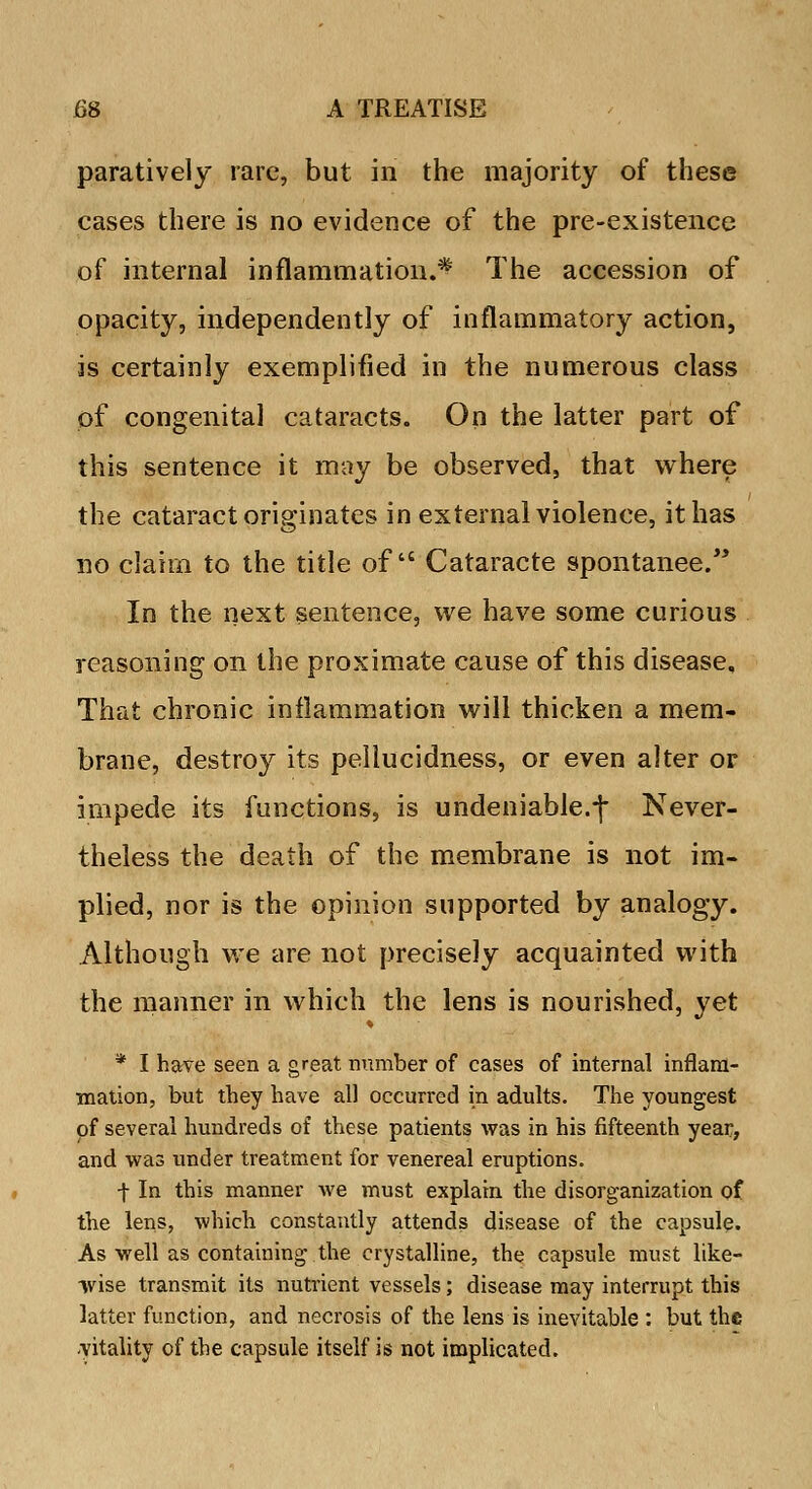 paratively rare, but in the majority of these cases there is no evidence of the pre-existence of internal inflammation.* The accession of opacity, independently of inflammatory action, is certainly exemplified in the numerous class of congenital cataracts. On the latter part of this sentence it may be observed, that where the cataract originates in external violence, it has no claim to the title of Cataracte spontanee. In the next sentence, we have some curious reasoning on the proximate cause of this disease, That chronic inflammation will thicken a mem- brane, destroy its pellucidness, or even alter or impede its functions, is undeniable.-j* Never- theless the death of the membrane is not im- plied, nor is the opinion supported by analogy. Although we are not precisely acquainted with the manner in which the lens is nourished, yet * I have seen a great number of cases of internal inflam- mation, but they have all occurred in adults. The youngest of several hundreds of these patients was in his fifteenth year, and was under treatment for venereal eruptions. f In this manner Ave must explain the disorganization of the lens, which constantly attends disease of the capsule. As well as containing the crystalline, the capsule must like- wise transmit its nutrient vessels; disease may interrupt this latter function, and necrosis of the lens is inevitable : but the -vitality of the capsule itself is not implicated.