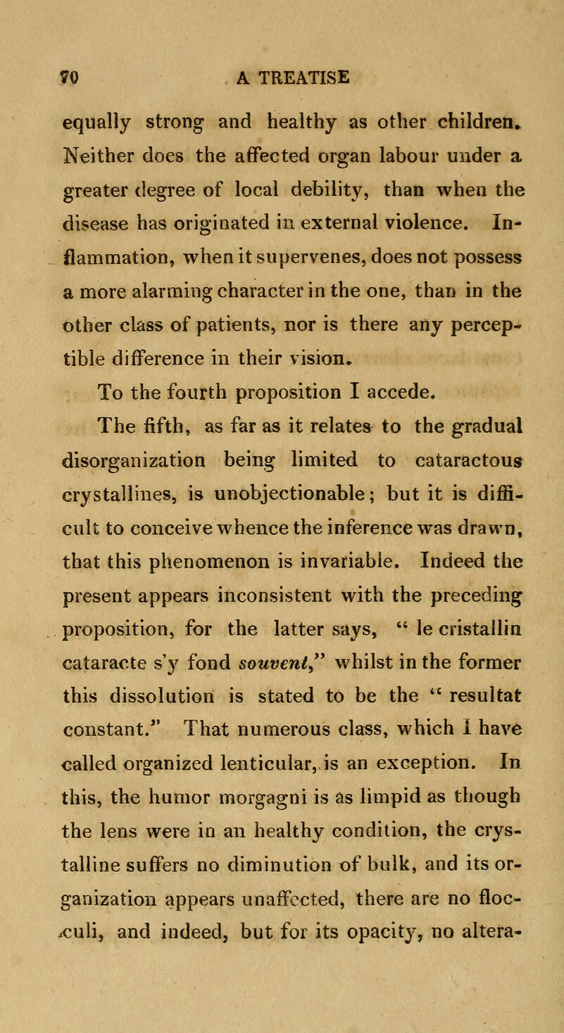 equally strong and healthy as other children. Neither does the affected organ labour under a greater degree of local debility, than when the disease has originated in external violence. In- flammation, when it supervenes, does not possess a more alarming character in the one, than in the other class of patients, nor is there any percep- tible difference in their vision. To the fourth proposition I accede. The fifth, as far as it relates to the gradual disorganization being limited to cataractous crystallines, is unobjectionable; but it is diffi- cult to conceive whence the inference was drawn, that this phenomenon is invariable. Indeed the present appears inconsistent with the preceding proposition, for the latter says,  le cristallin cataracte s'y fond souvent whilst in the former this dissolution is stated to be the  resultat constant. That numerous class, which i have called organized lenticular, is an exception. In this, the humor morgagni is as limpid as though the lens were in an healthy condition, the crys- talline suffers no diminution of bulk, and its or- ganization appears unaffected, there are no floc- iculi, and indeed, but for its opacity, no altera-