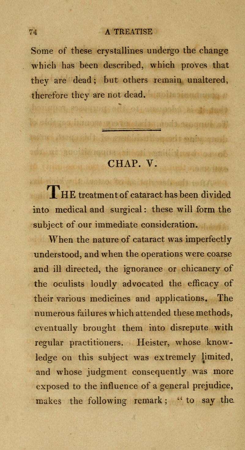 Some of these crystallines undergo the change which has been described, which proves that they are dead; but others remain unaltered, therefore they are not dead. CHAP. V. X HE treatment of cataract has been divided into medical and surgical: these will form the subject of our immediate consideration. When the nature of cataract was imperfectly- understood, and when the operations were coarse and ill directed, the ignorance or chicanery of the oculists loudlv advocated the efficacv of their various medicines and applications. The numerous failures which attended these methods, eventually brought them into disrepute with regular practitioners. Heister, whose know- ledge on this subject was extremely limited, and whose judgment consequently was more exposed to the influence of a general prejudice, makes the following remark; to say the