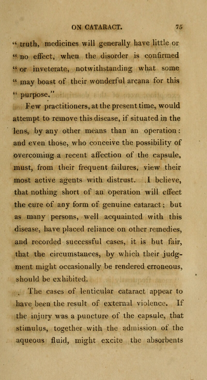  truth, medicines will generally have little or  no effect, when the disorder is confirmed  or inveterate, notwithstanding what some u may boast of their wonderful arcana for this  purpose. Few practitioners, at the present time, would attempt to remove this disease, if situated in the lens, by any other means than an operation : and even those, who conceive the possibility of overcoming a recent affection of the capsule, must, from their frequent failures, view their most active agents with distrust. .1 believe, that nothing short of an operation will effect the cure of any form of genuine cataract; but as many persons, well acquainted with this disease, have placed reliance on other remedies, and recorded successful cases, it is but fair, that the circumstances, by which their judg- ment might occasionally be rendered erroneous, should be exhibited. The cases of lenticular cataract appear to have been the result of external violence. If the injury was a puncture of the capsule, that stimulus, together with the admission of the aqueous fluid, might excite the absorbents