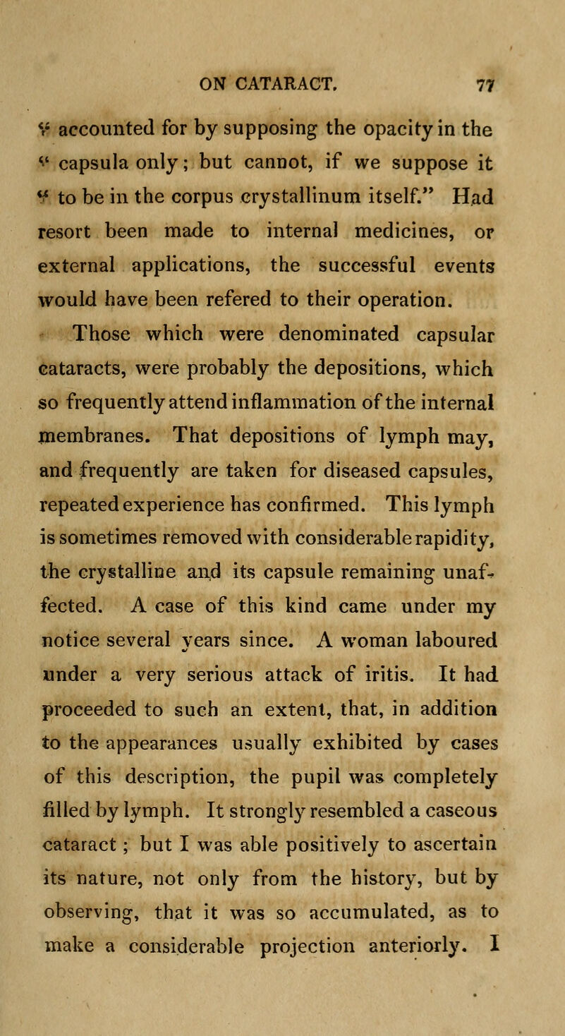 V accounted for by supposing the opacity in the » capsula only; but cannot, if we suppose it ¥ to be in the corpus crystallinum itself. Had resort been made to internal medicines, or external applications, the successful events would have been refered to their operation. Those which were denominated capsular cataracts, were probably the depositions, which so frequently attend inflammation of the internal membranes. That depositions of lymph may, and frequently are taken for diseased capsules, repeated experience has confirmed. This lymph is sometimes removed with considerable rapidity, the crystalline and its capsule remaining unaf-* fected. A case of this kind came under my notice several years since. A woman laboured under a very serious attack of iritis. It had proceeded to such an extent, that, in addition to the appearances usually exhibited by cases of this description, the pupil was completely filled by lymph. It strongly resembled a caseous cataract; but I was able positively to ascertain its nature, not only from the history, but by observing, that it was so accumulated, as to make a considerable projection anteriorly. I