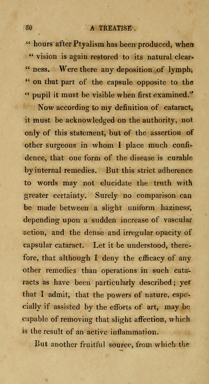  hours after Ptyalism has been produced, when  vision is again restored to its natural clear*  ness. Were there any deposition of lymph,  on that part of the capsule opposite to the  pupil it must be visible when first examined. Now according to my definition of cataract, it must be acknowledged on the authority, not only of this statement, but of the assertion of other surgeons in whom I place much confi- dence, that one form of the disease is curable by internal remedies. But this strict adherence to words may not elucidate the truth with greater certainty. Surely no comparison can be made between a slight uniform haziness*, depending upon a sudden increase of vascular action, and the dense and irregular opacity of capsular cataract. Let it be understood, there- fore, that although I deny the efficacy of any other remedies than operations in such cata- racts as have been particularly described; yet that I admit, that the powers of nature, espe- cially if assisted by the efforts of art, may be capable of removing that slight affection, which is the result of an active inflammation. JBut another fruitful source, from which the