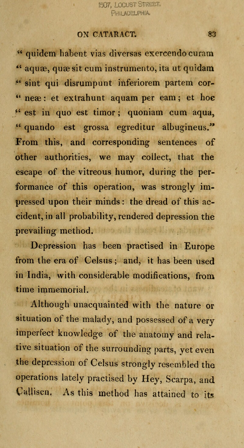 1507, LOCUST STKtCT. Philadelphia. ON CATARACT. 83 ** quidem habent vias diversas exercendocuram *' aquae, quae sit cum instrumento, ita ut quidam ** sint qui disrumpunt inferiorem partem cor-  neae: et extrahunt aquam per earn; et hoe *' est in quo est timor; quoniam cum aqua,  quando est grossa egreditur albugineus. From this, and corresponding sentences of other authorities, we may collect, that the escape of the vitreous humor, during the per- formance of this operation, was strongly im- pressed upon their minds : the dread of this ac- cident, in all probability, rendered depression the prevailing method. Depression has been practised in Europe from the era of Celsus ; and? it has been used in India, with considerable modifications, from time immemorial. Although unacquainted with the nature or situation of the malady, and possessed of a very imperfect knowledge of the anatomy and rela- tive situation of the surrounding parts, yet even the depression of Celsus strongly resembled the operations lately practised by Hey, Scarpa, and Callisen. As this method has attained to its