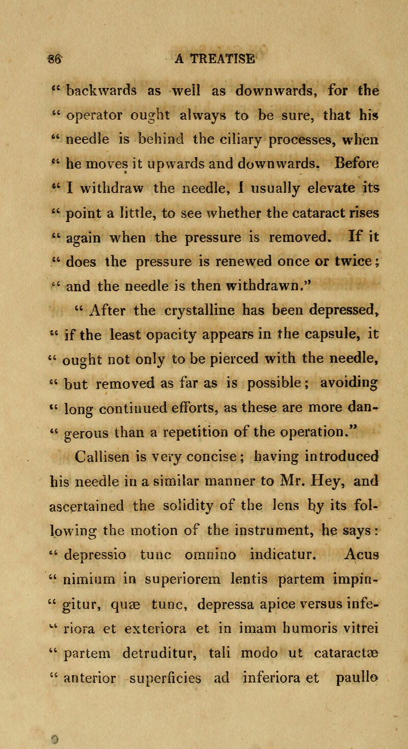  backwards as well as downwards, for the  operator ought always to be sure, that his  needle is behind the ciliary processes, when *4 he moves it upwards and downwards. Before  I withdraw the needle, I usually elevate its  point a little, to see whether the cataract rises  again when the pressure is removed. If it  does the pressure is renewed once or twice;  and the needle is then withdrawn. u After the crystalline has been depressed, u if the least opacity appears in the capsule, it  ought not only to be pierced with the needle,  but removed as far as is possible; avoiding  long continued efforts, as these are more dan-  gerous than a repetition of the operation. Callisen is very concise; having introduced his needle in a simitar manner to Mr. Hey, and ascertained the solidity of the lens by its fol- lowing the motion of the instrument, he says:  depressio tunc omnino indicatur. Acus  nimium in superiorem lentis partem impin-  gitur, quag tunc, depressa apice versus infe- u riora et exteriora et in imam humoris vitrei  partem detruditur, tali modo ut cataractae  anterior superficies ad inferiora et paullo