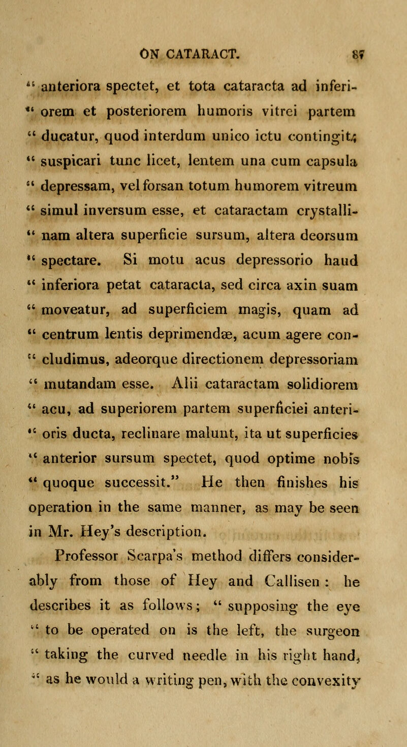  anteriora spectet, et tota cataracta ad inferi- *| orem et posteriorem humoris vitrei partem 44 ducatur, quod interdum unico ictu contingit/, 44 suspicari tunc licet, lentem una cum capsula  depressam, velforsan totum humorem vitreum  simul inversum esse, et cataractam crystalli- *' nam altera superficie sursum, altera deorsum  spectare. Si motu acus depressorio haud 44 inferiora petat cataracta, sed circa axin suam  moveatur, ad superficiem magis, quam ad  centrum lentis deprimendee, acum agere con- 84 cludimus, adeorque directionem depressoriam 44 mutandam esse. Alii cataractam solidiorem 41 acu, ad superiorem partem superficiei anteri- *' oris ducta, reclinare malunt, ita ut superficies  anterior sursum spectet, quod optime nobis ** quoque successit. He then finishes his operation in the same manner, as may be seen in Mr. Hey's description. Professor Scarpa's method differs consider- ably from those of Hey and Callisen : he describes it as follows;  supposing the eye to be operated on is the left, the surgeon 14 taking the curved needle in his right hand, ,! as he would a writing pen, with the convexity