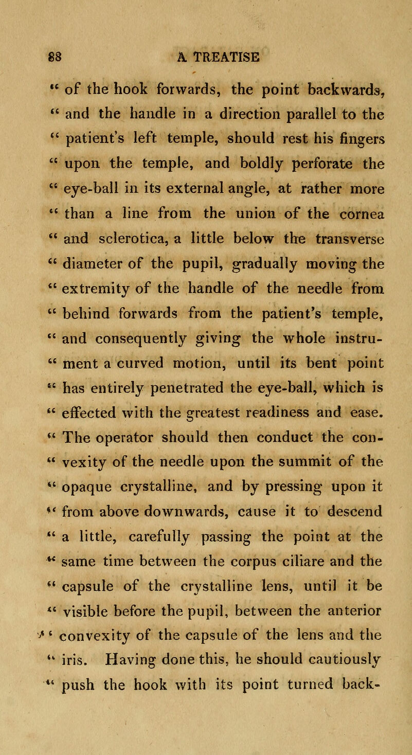  of the hook forwards, the point backwards,  and the handle in a direction parallel to the  patient's left temple, should rest his fingers  upon the temple, and boldly perforate the  eye-ball in its external angle, at rather more ** than a line from the union of the cornea  and sclerotica, a little below the transverse  diameter of the pupil, gradually moving the  extremity of the handle of the needle from  behind forwards from the patient's temple,  and consequently giving the whole instru-  ment a curved motion, until its bent point  has entirely penetrated the eye-ball, which is  effected with the greatest readiness and ease.  The operator should then conduct the con-  vexity of the needle upon the summit of the  opaque crystalline, and by pressing upon it ** from above downwards, cause it to descend  a little, carefully passing the point at the w same time between the corpus ciliare and the  capsule of the crystalline lens, until it be  visible before the pupil, between the anterior ,j*' convexity of the capsule of the lens and the '* iris. Having done this, he should cautiously '*' push the hook with its point turned back-