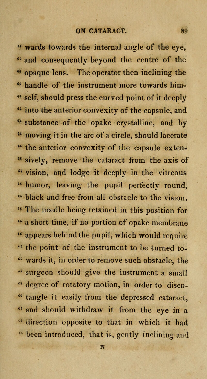  wards towards the internal angle of the eye,  and consequently beyond the centre of the u opaque lens. The operator then inclining the * handle of the instrument more towards him-  self, should press the curved point of it deeply  into the anterior convexity of the capsule, and  substance of the opake crystalline, and by ** moving it in the arc of a circle, should lacerate 4t the anterior convexity of the capsule exten*  sively, remove the cataract from the axis of  vision, and lodge it deeply in the vitreous  humor, leaving the pupil perfectly round, *• black and free from all obstacle to the vision.  The needle being retained in this position for  a short time, if no portion of opake membrane  appears behind the pupil, which would require  the point of the instrument to be turned to- *' wards it, in order to remove such obstacle, the ■* surgeon should give the instrument a small  degree of rotatory motion, in order to disen- ■* tangle it easily from the depressed cataract,  and should withdraw it from the eye in a  direction opposite to that in which it had '* been introduced, that is, gently inclining and N