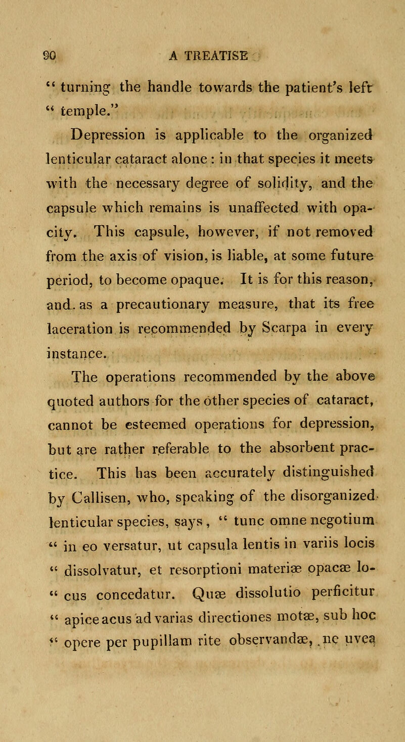 turning the handle towards the patient's left temple.'' Depression is applicable to the organized lenticular cataract alone : in that species it meets with the necessary degree of solidity, and the capsule which remains is unaffected with opa- city. This capsule, however, if not removed from the axis of vision, is liable, at some future period, to become opaque. It is for this reason, and. as a precautionary measure, that its free laceration is repommended by Scarpa in every instance. The operations recommended by the above quoted authors for the Other species of cataract, cannot be esteemed operations for depression, but are rather referable to the absorbent prac- tice. This has been accurately distinguished by Callisen, who, speaking of the disorganized lenticular species, says, tunc omne negotium in eo versatur, ut capsula lentis in variis locis dissolvatur, et resorptioni materiae opacae lo- cus concedatur. Quae dissolutio perficitur apiceacus advarias directiones motae, sub hoc opere per pupillam rite observandae, .nc uvea