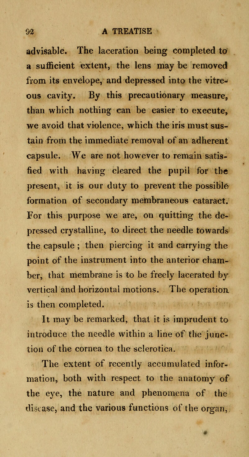 advisable. The laceration being completed to a sufficient extent, the lens may be removed from its envelope, and depressed into the vitre- ous cavity. By this precautionary measure, than which nothing can be easier to execute, we avoid that violence, which the iris must sus- tain from the immediate removal of an adherent capsule. We are not however to remain satis- fied with having cleared the pupil for the present, it is our duty to prevent the possible formation of secondary membraneous cataract. For this purpose we are, on quitting the de- pressed crystalline, to direct the needle towards the capsule ; then piercing it and carrying the point of the instrument into the anterior cham- ber, that membrane is to be freely lacerated by vertical and horizontal motions. The operation, is then completed. It may be remarked, that it is imprudent to introduce the needle within a line of the junc- tion of the cornea to the sclerotica. The extent of recently accumulated infor- mation, both with respect to the anatomy of the eye, the nature and phenomena of the disease, and the various functions of the organ,