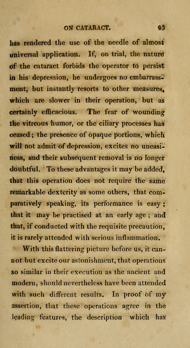 has rendered the use of the needle of almost universal application. If, on trial, the nature of the cataract forbids the operator to persist in his depression, he undergoes no embarrass- ment, but instantly resorts to other measures, which are slower in their operation, but as certainly efficacious. The fear of wounding the vitreous humor, or the ciliary processes has ceased; the presence of opaque portions, which will not admit of depression, excites no uneasi- ness, and their subsequent removal is no longer doubtful. To these advantages it may be added, that this operation does not require the same remarkable dexterity as some others, that com- paratively speaking, its performance is easy ; that it may be practised at an early age ; and that, if conducted with the requisite precaution, it is rarely attended with serious inflammation. With this flattering picture before us, it can-' not but excite our astonishment, that operations so similar in their execution as the ancient and modern, should nevertheless have been attended with such different results. In proof of my assertion, that these operations agree in the leading features, the description which has1