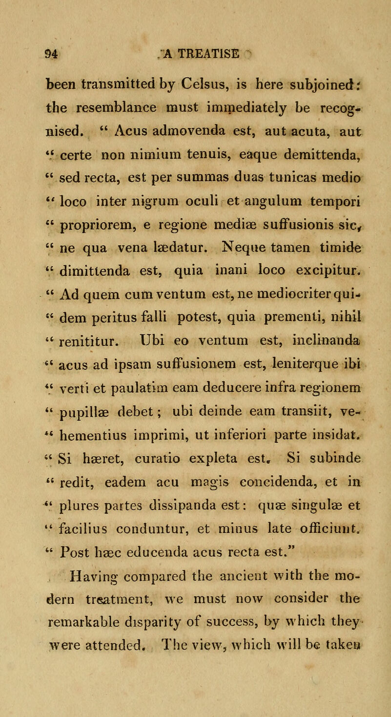 been transmitted by Celsus, is here subjoined; the resemblance must immediately be recog- nised.  Acus admovenda est, aut acuta, aut  certe non nimium tenuis, eaque demittenda,  sed recta, est per summas duas tunicas medio loco inter nigrum oculi etangulum tempori  propriorem, e regione mediae suffusionis sie,  ne qua vena laedatur. Neque tamen timide  dimittenda est, quia inani loco excipitur.  Ad quern cumventum est,ne mediocriterqui-  dem peritus falli potest, quia prementi, nihil '* renititur. Ubi eo ventum est, inclinanda «* acus ad ipsam suffusionem est, leniterque ibi *„' verti et paulatim earn deducere infra regionem  pupillae debet; ubi deinde earn transiit, ve- *' hementius imprimi, ut inferiori parte insidat. '* Si haeret, curatio expleta est. Si subinde  redit, eadem acu magis eoncidenda, et in  plures partes dissipanda est: quae singulae et  facilius conduntur, et minus late officiunt.  Post haec educenda acus recta est. Having compared the ancient with the mo- dern tr«atment, we must now consider the remarkable disparity of success, by which they were attended. The view, which will be taken