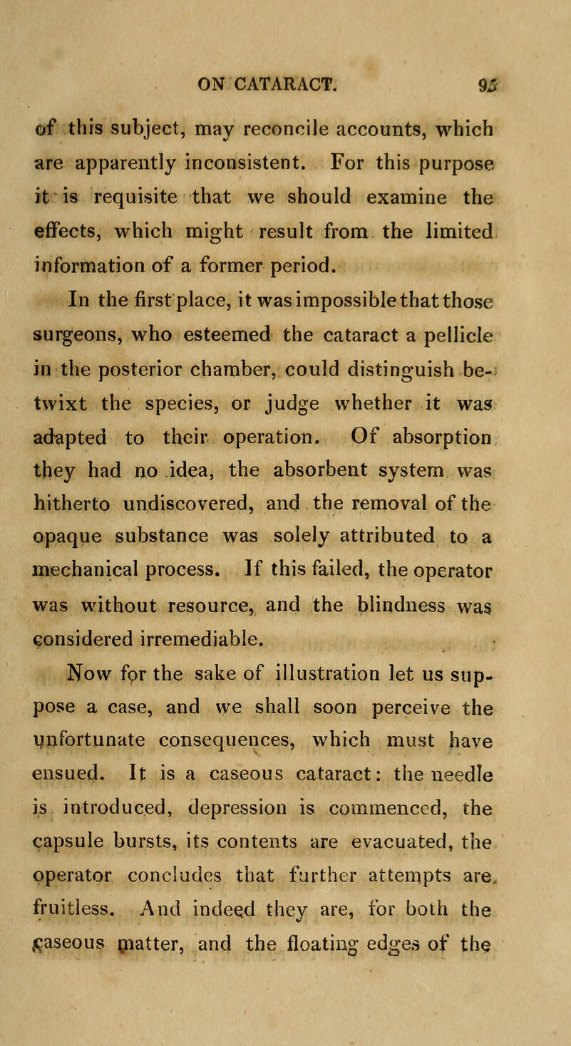 of this subject, may reconcile accounts, which are apparently inconsistent. For this purpose, it is requisite that we should examine the effects, which might result from the limited information of a former period. In the first place, it was impossible that those surgeons, who esteemed the cataract a pellicle in the posterior chamber, could distinguish be- twixt the species, or judge whether it was adapted to their operation. Of absorption they had no idea, the absorbent system was hitherto undiscovered, and the removal of the opaque substance was solely attributed to a mechanical process. If this failed, the operator was without resource, and the blindness was considered irremediable. Now fpr the sake of illustration let us sup- pose a case, and we shall soon perceive the unfortunate consequences, which must have ensued. It is a caseous cataract: the needle is introduced, depression is commenced, the capsule bursts, its contents are evacuated, the operator concludes that further attempts are., fruitless. And indeed they are, for both the gaseous matter, and the floating edges of the