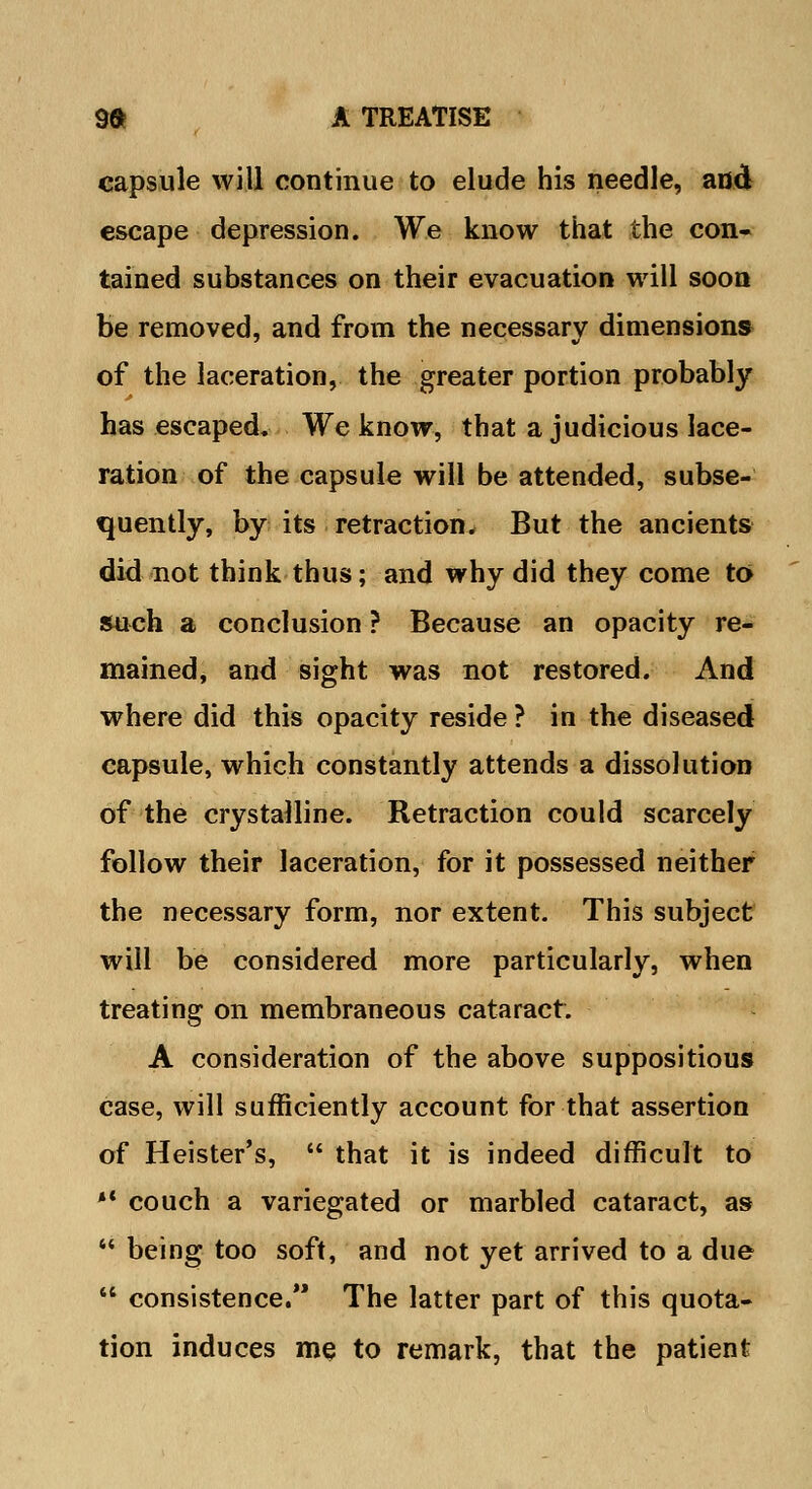 capsule will continue to elude his needle, and escape depression. We know that the con- tained substances on their evacuation will soon be removed, and from the necessary dimensions of the laceration, the greater portion probably has escaped. We know, that a judicious lace- ration of the capsule will be attended, subse- quently, by its retraction. But the ancients did not think thus; and why did they come to such a conclusion ? Because an opacity re- mained, and sight was not restored. And where did this opacity reside ? in the diseased capsule, which constantly attends a dissolution of the crystalline. Retraction could scarcely follow their laceration, for it possessed neither the necessary form, nor extent. This subject will be considered more particularly, when treating on membraneous cataract. A consideration of the above suppositious case, will sufficiently account for that assertion of Heister's,  that it is indeed difficult to *' couch a variegated or marbled cataract, as  being too soft, and not yet arrived to a due  consistence.*' The latter part of this quota- tion induces me to remark, that the patient