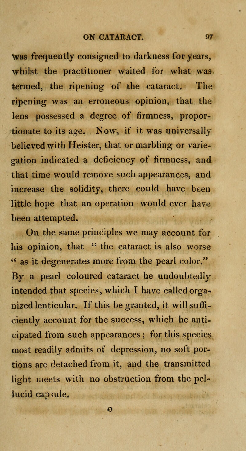 was frequently consigned to darkness for years, whilst the practitioner waited for what wa9 termed, the ripening of the cataract. The ripening was an erroneous opinion, that the Jens possessed a degree of firmness, propor- tionate to its age. Now, if it was universally believed with Heister, that or marbling or varie- gation indicated a deficiency of firmness, and that time would remove such appearances, and increase the solidity* there could have been little hope that an operation would ever have been attempted. On the same principles we may account for his opinion, that  the cataract is also worse  as it degenerates more from the pearl color. By a pearl coloured cataract he undoubtedly intended that species, which I have called orga- nized lenticular. If this begrantedj it will suffi- ciently account for the success, which he anti- cipated from such appearances ; for this species most readily admits of depression, no soft por- tions are detached from it, and the transmitted light meets with no obstruction from the pel- lucid capsule. o