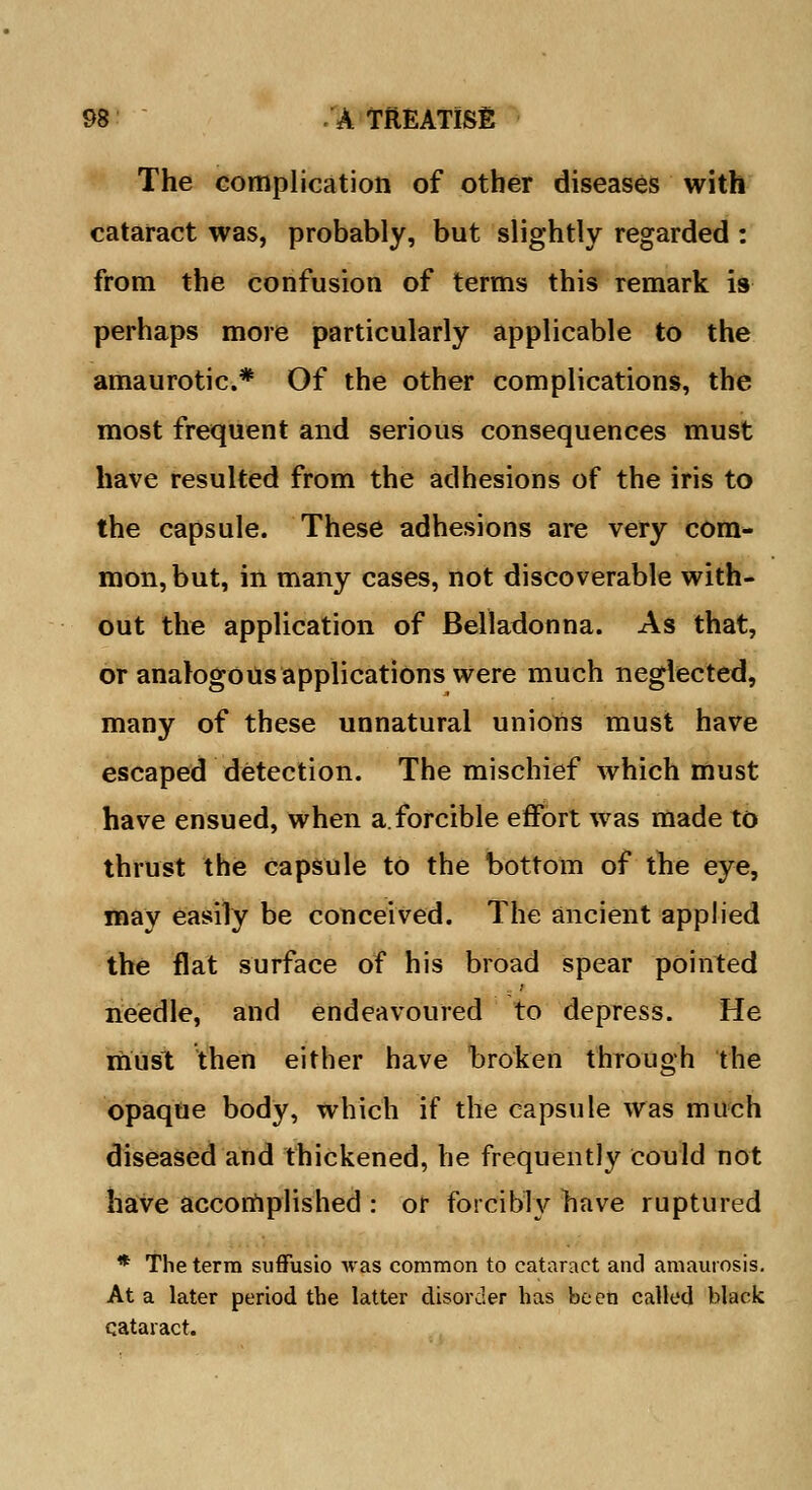 The complication of other diseases with cataract was, probably, but slightly regarded : from the confusion of terms this remark is perhaps more particularly applicable to the amaurotic* Of the other complications, the most frequent and serious consequences must have resulted from the adhesions of the iris to the capsule. These adhesions are very com- mon, but, in many cases, not discoverable with- out the application of Belladonna. As that, or analogous applications were much neglected, many of these unnatural unions must have escaped detection. The mischief which must have ensued, when a.forcible effort was made to thrust the capsule to the bottom of the eye, may easily be conceived. The ancient applied the flat surface of his broad spear pointed needle, and endeavoured to depress. He must then either have broken through the opaque body, which if the capsule was much diseased and thickened, he frequently could not have accomplished : or forcibly have ruptured * The terra suffusio was common to cataract and amaurosis. At a later period the latter disorder has been called black cataract.
